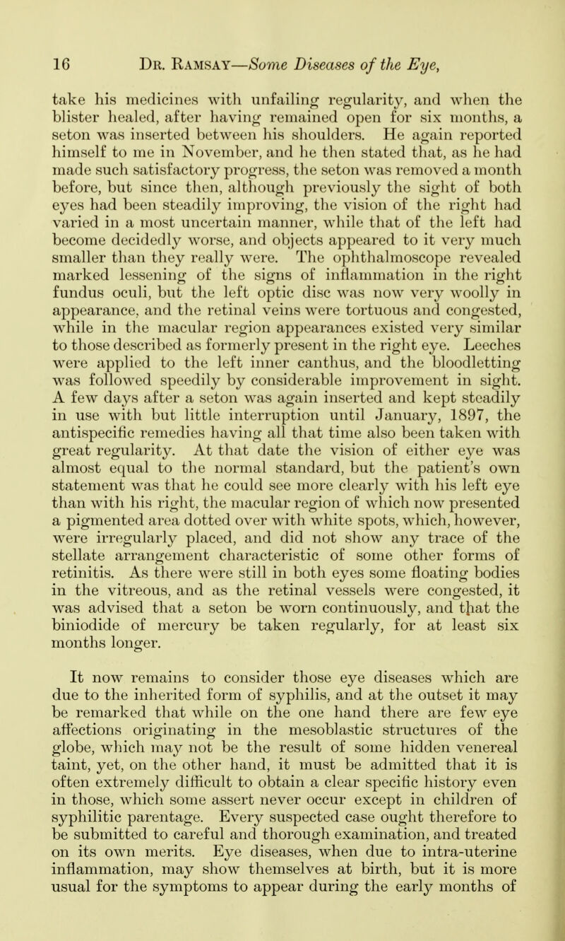 take his medicines with unfailing regularity, and when the blister healed, after having remained open for six months, a seton was inserted between his shoulders. He again reported himself to me in November, and he then stated that, as he had made such satisfactory progress, the seton was removed a month before, but since then, although previously the sight of both eyes had been steadily improving, the vision of the right had varied in a most uncertain manner, while that of the left had become decidedly worse, and objects appeared to it very much smaller than they really were. The ophthalmoscope revealed marked lessening of the signs of inflammation in the right fundus oculi, but the left optic disc was now very woolly in appearance, and the retinal veins were tortuous and congested, while in the macular region appearances existed very similar to those described as formerly present in the right eye. Leeches were applied to the left inner canthus, and the bloodletting was followed speedily by considerable improvement in sight. A few days after a seton was again inserted and kept steadily in use with but little interruption until January, 1897, the antispecific remedies having all that time also been taken with great regularity. At that date the vision of either eye was almost equal to the normal standard, but the patient's own statement was that he could see more clearly with his left eye than with his right, the macular region of which now presented a pigmented area dotted over with white spots, which, however, were irregularly placed, and did not show any trace of the stellate arrangement characteristic of some other forms of retinitis. As there were still in both eyes some floating bodies in the vitreous, and as the retinal vessels were congested, it was advised that a seton be worn continuously, and that the biniodide of mercury be taken regularly, for at least six months longer. It now remains to consider those eye diseases which are due to the inherited form of syphilis, and at the outset it may be remarked that while on the one hand there are few eye affections originating in the mesoblastic structures of the globe, which may not be the result of some hidden venereal taint, yet, on the other hand, it must be admitted that it is often extremely difficult to obtain a clear specific history even in those, which some assert never occur except in children of syphilitic parentage. Every suspected case ought therefore to be submitted to careful and thorough examination, and treated on its own merits. Eye diseases, when due to intra-uterine inflammation, may show themselves at birth, but it is more usual for the symptoms to appear during the early months of