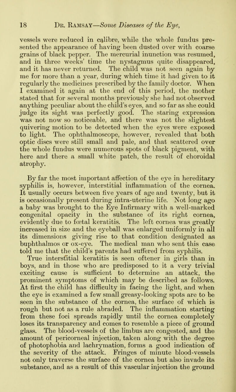 vessels were reduced in calibre, while the whole fundus pre- sented the appearance of having been dusted over with coarse grains of black pepper. The mercurial inunction was resumed, and in three weeks' time the nystagmus quite disappeared, and it has never returned. The child was not seen again by me for more than a year, during which time it had given to it regularly the medicines prescribed by the family doctor. When I examined it again at the end of this period, the mother stated that for several months previously she had not observed anything peculiar about the child's eyes, and so far as she could judge its sight was perfectly good. The staring expression was not now so noticeable, and there was not the slightest quivering motion to be detected when the eyes were exposed to light. The ophthalmoscope, however, revealed that both optic discs were still small and pale, and that scattered over the whole fundus were numerous spots of black pigment, with here and there a small white patch, the result of choroidal atrophy. By far the most important affection of the eye in hereditary syphilis is, however, interstitial inflammation of the cornea. It usually occurs between five years of age and twenty, but it is occasionally present during intra-uterine life. Not long ago a baby was brought to the Eye Infirmary with a well-marked congenital opacity in the substance of its right cornea, evidently due to foetal keratitis. The left cornea was greatly increased in size and the eyeball was enlarged uniformly in all its dimensions giving rise to that condition designated as buphthalmos or ox-eye. The medical man who sent this case told me that the child's parents had suffered from syphilis. True interstitial keratitis is seen oftener in girls than in boys, and in those who are predisposed to it a very trivial exciting cause is sufficient to determine an attack, the prominent symptoms of which may be described as follows. At first the child has difficulty in facing the light, and when the eye is examined a few small greasy-looking spots are to be seen in the substance of the cornea, the surface of which is rough but not as a rule abraded. The inflammation starting- from these foci spreads rapidly until the cornea completely loses its transparency and comes to resemble a piece of ground glass. The blood-vessels of the limbus are congested, and the amount of pericorneal injection, taken along with the degree of photophobia and lachrymation, forms a good indication of the severity of the attack. Fringes of minute blood-vessels not only traverse the surface of the cornea but also invade its- substance, and as a result of this vascular injection the ground