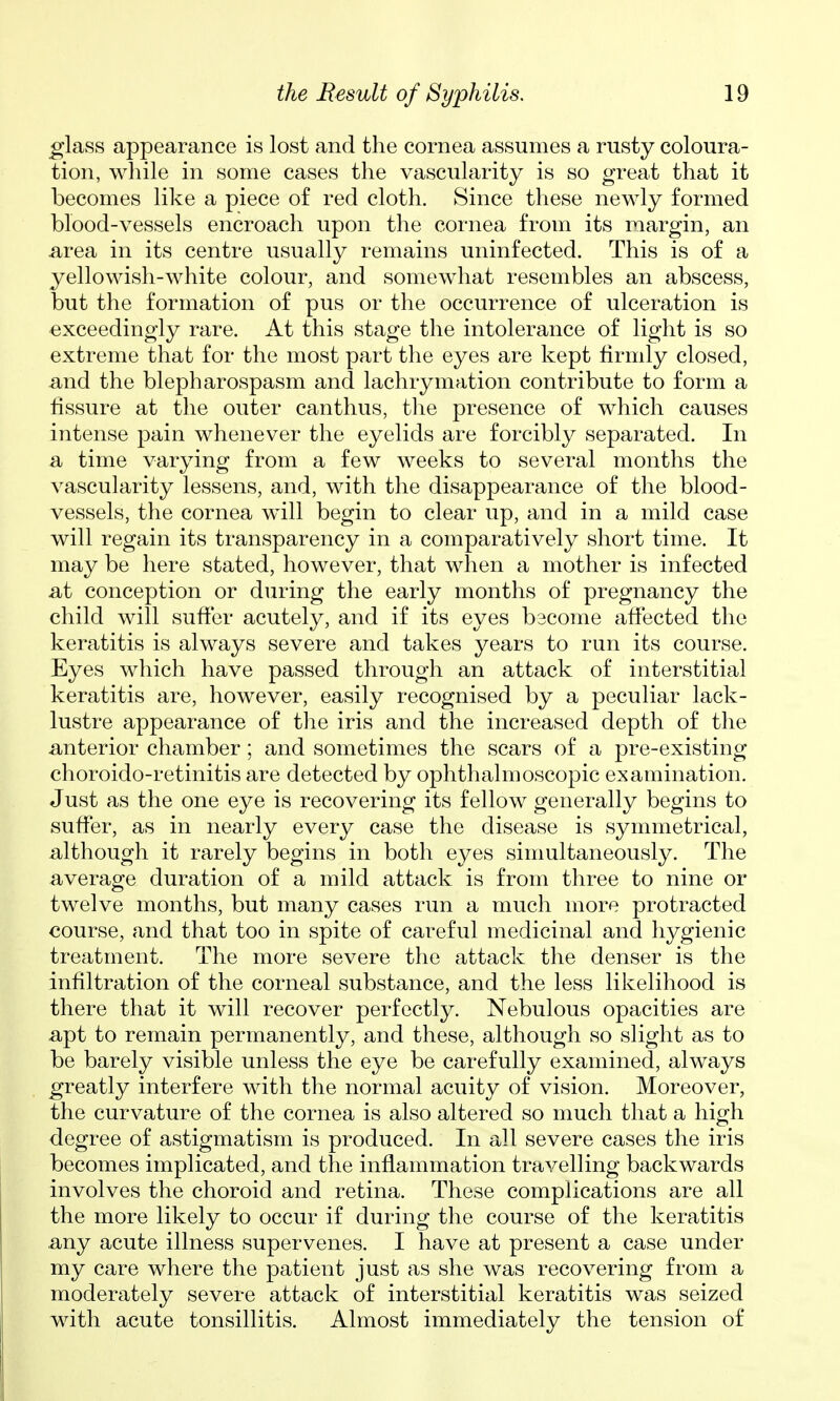 glass appearance is lost and the cornea assumes a rusty coloura- tion, while in some cases the vascularity is so great that it becomes like a piece of red cloth. Since these newly formed blood-vessels encroach upon the cornea from its margin, an area in its centre usually remains uninfected. This is of a yellowish-white colour, and somewhat resembles an abscess, but the formation of pus or the occurrence of ulceration is exceedingly rare. At this stage the intolerance of light is so extreme that for the most part the eyes are kept firmly closed, mid the blepharospasm and lachrymation contribute to form a fissure at the outer canthus, tlie presence of which causes intense pain whenever the eyelids are forcibly separated. In a time varying from a few weeks to several months the vascularity lessens, and, with the disappearance of the blood- vessels, the cornea will begin to clear up, and in a mild case will regain its transparency in a comparatively short time. It may be here stated, however, that when a mother is infected at conception or during the early months of pregnancy the child will suffer acutely, and if its eyes bscome affected the keratitis is always severe and takes years to run its course. Eyes which have passed through an attack of interstitial keratitis are, however, easily recognised by a peculiar lack- lustre appearance of the iris and the increased depth of the anterior chamber ; and sometimes the scars of a pre-existing choroido-retinitis are detected by ophthalmoscopic examination. Just as the one eye is recovering its fellow generally begins to suffer, as in nearly every case the disease is symmetrical, although it rarely begins in both eyes simultaneously. The average duration of a mild attack is from three to nine or twelve months, but many cases run a much more protracted course, and that too in spite of careful medicinal and hygienic treatment. The more severe the attack the denser is the infiltration of the corneal substance, and the less likelihood is there that it will recover perfectly. Nebulous opacities are apt to remain permanently, and these, although so slight as to be barely visible unless the eye be carefully examined, always greatly interfere with the normal acuity of vision. Moreover, the curvature of the cornea is also altered so much that a high degree of astigmatism is produced. In all severe cases the iris becomes implicated, and the inflammation travelling backwards involves the choroid and retina. These complications are all the more likely to occur if during the course of the keratitis any acute illness supervenes. I have at present a case under my care where the patient just as she was recovering from a moderately severe attack of interstitial keratitis was seized with acute tonsillitis. Almost immediately the tension of