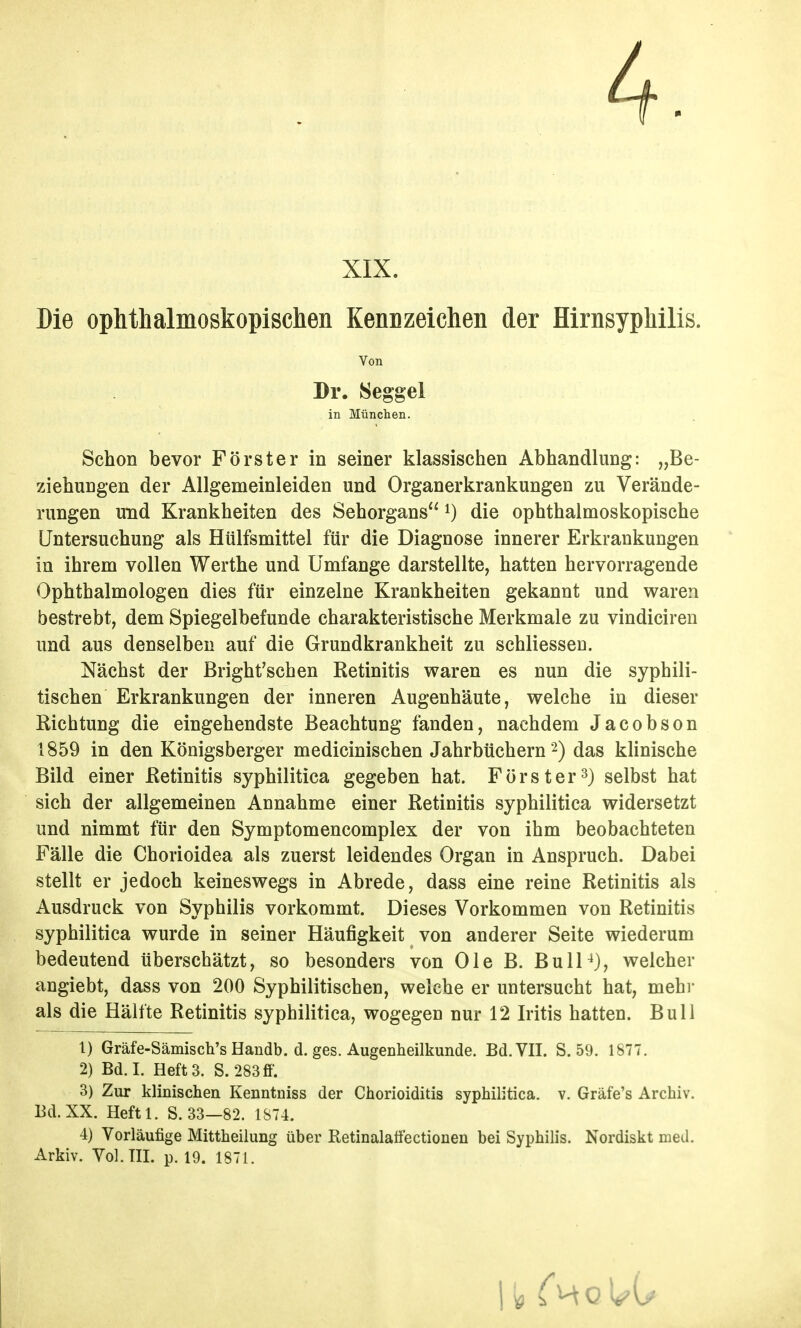 4. XIX. Die ophthalmoskopischen Kennzeichen der Hirnsyphilis. Von Br. 8eggel in München. Schon bevor Förster in seiner klassischen Abhandlung: „Be- ziehungen der Allgemeinleiden und Organerkrankungen zu Verände- rungen und Krankheiten des Sehorgans die ophthalmoskopische Untersuchung als Htilfsmittel für die Diagnose innerer Erkrankungen in ihrem vollen Werthe und Umfange darstellte, hatten hervorragende Ophthalmologen dies für einzelne Krankheiten gekannt und waren bestrebt, dem Spiegelbefunde charakteristische Merkmale zu vindiciren und aus denselben auf die Grundkrankheit zu schliessen. Nächst der Bright'schen Retinitis waren es nun die syphili- tischen Erkrankungen der inneren Augenhäute, welche in dieser Richtung die eingehendste Beachtung fanden, nachdem Jacobson 1859 in den Königsberger medicinischen Jahrbüchern 2) das klinische Bild einer ßetinitis syphilitica gegeben hat. Förster 3) selbst hat sich der allgemeinen Annahme einer ßetinitis syphilitica widersetzt und nimmt für den Symptomencomplex der von ihm beobachteten Fälle die Chorioidea als zuerst leidendes Organ in Anspruch. Dabei stellt er jedoch keineswegs in Abrede, dass eine reine Retinitis als Ausdruck von Syphilis vorkommt. Dieses Vorkommen von Retinitis syphilitica wurde in seiner Häufigkeit von anderer Seite wiederum bedeutend überschätzt, so besonders von Ole B. BulP), welcher angiebt, dass von 200 Syphilitischen, welche er untersucht hat, mehr als die Hälfte Retinitis syphilitica, wogegen nur 12 Iritis hatten. Bull 1) Gräfe-Sämisch's Handb. d. ges. Augenheilkunde. Bd. VII. S. 59. 1877. 2) Bd.I. Hefts. S. 283ff. 3) Zur klinischen Kenntniss der Chorioiditis syphilitica, v. Gräfe's Archiv. Bd.XX. Heftl. S. 33—82. 1874. 4) Vorläufige Mittheilung über Retinalatfectionen bei Syphilis. Nordiskt med. Arkiv. Vol. TU. p. 19. 1871.