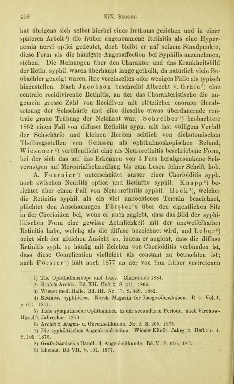 bat übrigens sieb selbst bierbei eines Irrtbums gezieben und in einer späteren Arbeit ^) die früber angenommene Retinitis als eine Hyper- aemia nervi optici gedeutet, docb bleibt er auf seinem Standpunkte, diese Form als die bäufigste Augenaffeetion bei Sypbilis anzunebmen, steben. Die Meinungen über den Cbarakter und das Krankbeitsbild der Retin. sypbil. waren überhaupt lange getbeilt, da natürlicb viele Be- obachter geneigt waren, ibre vereinzelten oder wenigen Fälle als typisch hinzustellen. Nach Jacobson beschreibt Albrecbt v. Gräfe-) eine centrale recidivirende Retinitis, an der das Charakteristische die un- gemein grosse Zahl von Recidiven mit plötzlicher enormer Herab- setzung der Sehschärfe und eine dieselbe etwas überdauernde cen- trale graue Trübung der Netzhaut war. Schreiber-^) beobachtete 1862 einen Fall von diffuser Retinitis syph. mit fast völligem Verfall der Sehschärfe und kleinen Herden seitlich von dichotomischen Theilungsstellen von Gefässen als ophthalmoskopischen Befund, Wiesener'^) veröffentlicht eine als Neuroretinitis beschriebene Form, bei der sich das auf das Erkennen von 3 Fuss herabgesunkene Seh- vermögen auf Mercurialbehandlung bis zum Lesen feiner Schrift hob. A. Fournier'O unterscheidet ausser einer Chorioiditis syph. noch zwischen Neuritis optica und Retinitis sypbil. Knappt') be- richtet über einen Fall von Neuroretinitis sypbil. Hock'), welcher die Retinitis sypbil. als ein viel umfochtenes Terrain bezeichnet, pflichtet den Anschauungen Förster's über den eigentlichen Sitz in der Chorioidea bei, wenn er auch zugiebt, dass das Bild der syphi- litischen Form eine gewisse Aehnlichkeit mit der unzweifelhaften Retinitis habe, welche als die diffuse bezeichnet wird, und Leber^) neigt sich der gleichen Ansicht zu, indem er angiebt, dass die diffuse Retinitis syph. so häufig mit Zeichen von Cborioiditis verbunden ist, dass diese Complication vielleicht als constant zu betrachten ist; auch Förster^) hält noch 1877 an der von ihm früher vertretenen 1) The Ophthalmoskope and Lues. Christiania 1884. 2) Gräfe's Archiv. Bd. XII. Heft 2. S. 211. 1866. 3) Wiener med. Halle. Bd. III. Nr. 37. S. 349. 1862. 4) Retinitis syphilitica. Norsk Magazin for Laegevidenskaben. R. 3. Vol. I. p. 617. 1871. 5) Tiefe sympathische Ophthalmien in der secundären Periode, nach Virchow- Hirsch's Jahresber. 1873. 6) Archiv f. Augen- u. Ohrenheilkunde. Nr. 2. S. 205. 1875. 7) Die syphilitischen Augenkrankheiten. Wiener Klinik. Jahrg. 2. Heft 3 u. 4. S. 105. 1876. 8) Gräfe-Sämisch's Handb. d. Augenheilkunde. Bd.Y. S. 610. 1877. 9) Ebenda. Bd. VII. S. 192. 1877.