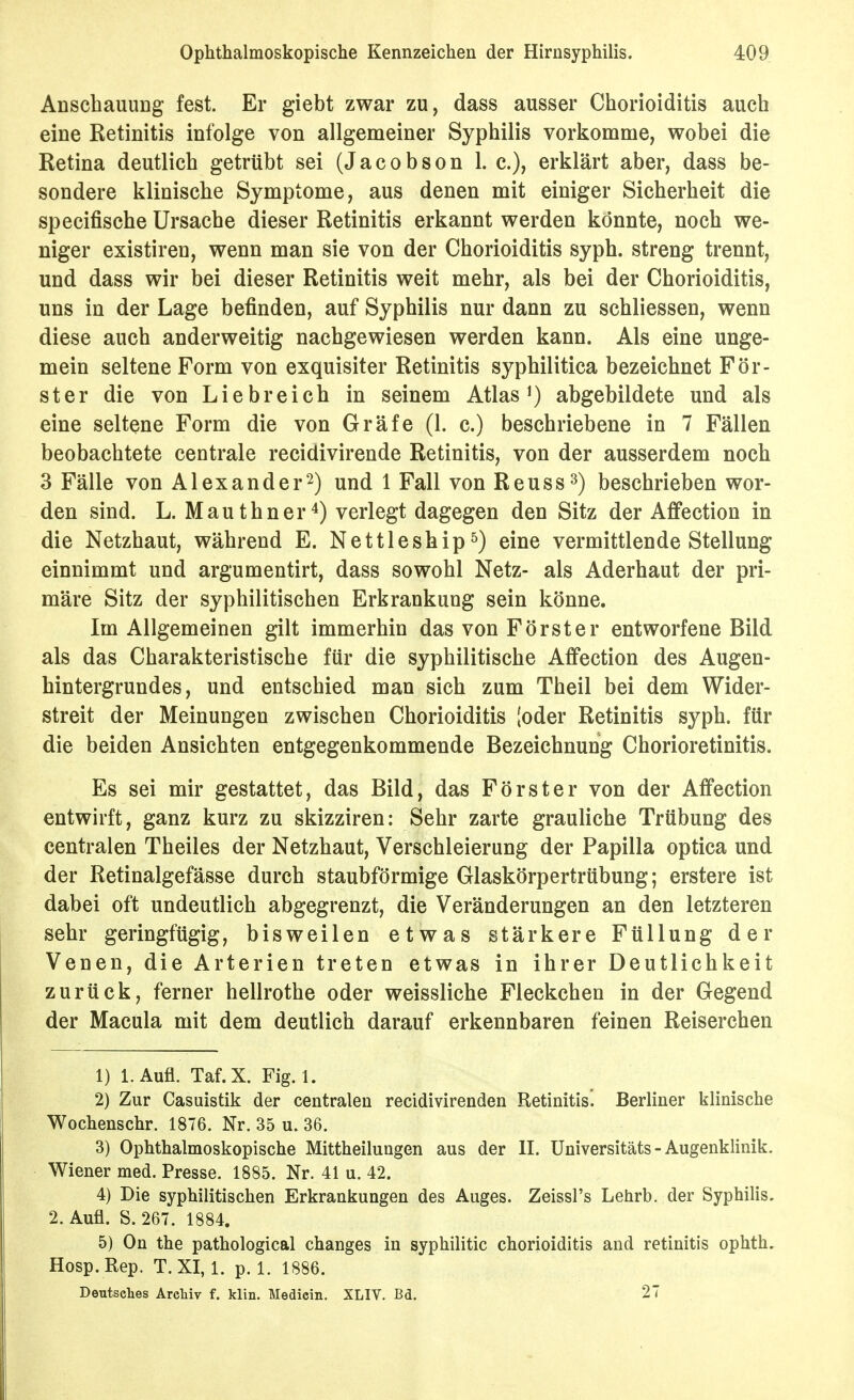 Anschauung fest. Er giebt zwar zu, dass ausser Chorioiditis auch eine Retinitis infolge von allgemeiner Syphilis vorkomme, wobei die Retina deutlich getrübt sei (Jacobson 1. c), erklärt aber, dass be- sondere klinische Symptome, aus denen mit einiger Sicherheit die specifische Ursache dieser Retinitis erkannt werden könnte, noch we- niger existiren, wenn man sie von der Chorioiditis syph. streng trennt, und dass wir bei dieser Retinitis weit mehr, als bei der Chorioiditis, uns in der Lage befinden, auf Syphilis nur dann zu schliessen, wenn diese auch anderweitig nachgewiesen werden kann. Als eine unge- mein seltene Form von exquisiter Retinitis syphilitica bezeichnet För- ster die von Liebreich in seinem Atlas abgebildete und als eine seltene Form die von Gräfe (1. c.) beschriebene in 7 Fällen beobachtete centrale recidivirende Retinitis, von der ausserdem noch 3 Fälle von Alexander2) und 1 Fall von Reuss^) beschrieben wor- den sind. L. Mauthner^) verlegt dagegen den Sitz der Affection in die Netzhaut, während E. Nettleship^) eine vermittlende Stellung einnimmt und argumentirt, dass sowohl Netz- als Aderhaut der pri- märe Sitz der syphilitischen Erkrankung sein könne. Im Allgemeinen gilt immerhin das von Förster entworfene Bild als das Charakteristische für die syphilitische Affection des Augen- hintergrundes, und entschied man sich zum Theil bei dem Wider- streit der Meinungen zwischen Chorioiditis (oder Retinitis syph. für die beiden Ansichten entgegenkommende Bezeichnung Chorioretinitis. Es sei mir gestattet, das Bild, das Förster von der Affection entwirft, ganz kurz zu skizziren: Sehr zarte grauliche Trübung des centralen Theiles der Netzhaut, Verschleierung der Papilla optica und der Retinalgefässe durch staubförmige Glaskörpertrübung; erstere ist dabei oft undeutlich abgegrenzt, die Veränderungen an den letzteren sehr geringfügig, bisweilen etwas stärkere Füllung der Venen, die Arterien treten etwas in ihrer Deutlichkeit zurück, ferner hellrothe oder weissliche Fleckchen in der Gegend der Macula mit dem deutlich darauf erkennbaren feinen Reiserchen 1) 1. Aufl. Taf.X. Fig. 1. 2) Zur Casuistik der centralen recidivirenden Retinitis. Berliner klinische Wochenschr. 1876. Nr. 35 u. 36. 3) Ophthalmoskopische Mittheilungen aus der II. Universitäts-Augenklinik. Wiener med. Presse. 1885. Nr. 41 u. 42. 4) Die syphilitischen Erkrankungen des Auges. Zeissl's Lehrb. der Syphilis. 2. Aufl. S. 267. 1884. 5) On the pathological changes in syphilitic Chorioiditis and retinitis ophth. Hosp.Rep. T. XI, 1. p. 1. 1886. Deutsches Areliiv f. klin. Medicin. XLIV. Ba. 27