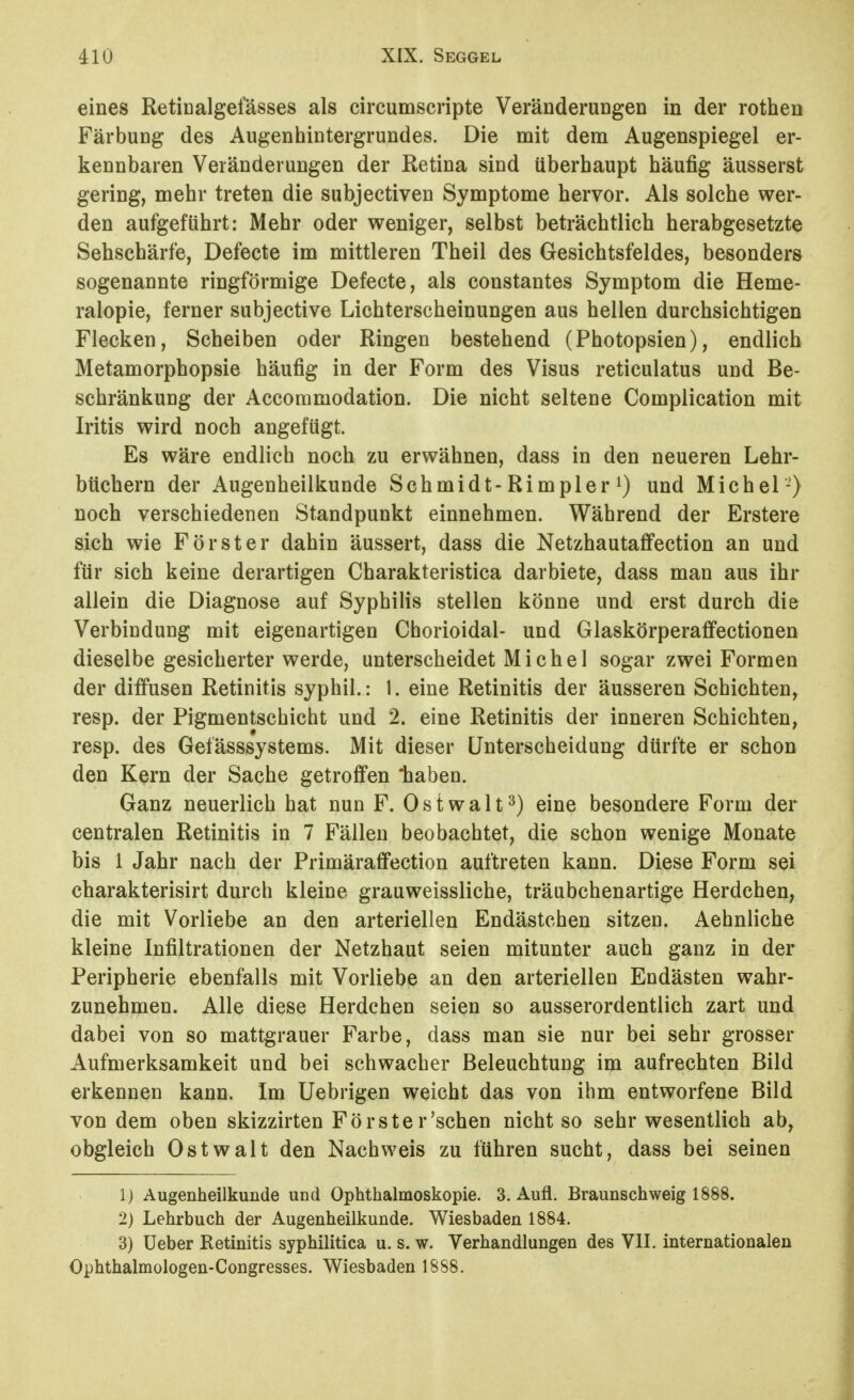 eines Retinalgefässes als circumscripte VeränderuDgen in der rothen Färbung des Augenhintergrundes. Die mit dem Augenspiegel er- kennbaren Veränderungen der ßetina sind überhaupt häufig äusserst gering, mehr treten die subjectiven Symptome hervor. Als solche wer- den aufgeführt: Mehr oder weniger, selbst beträchtlich herabgesetzte Sehschärfe, Defecte im mittleren Theil des Gesichtsfeldes, besonders sogenannte ringförmige Defecte, als constantes Symptom die Heme- ralopie, ferner subjective Lichterscheinungen aus hellen durchsichtigen Flecken, Scheiben oder Ringen bestehend (Photopsien), endlich Metamorphopsie häufig in der Form des Visus reticulatus und Be- schränkung der Accommodation. Die nicht seltene Complication mit Iritis wird noch angefügt. Es wäre endlich noch zu erwähnen, dass in den neueren Lehr- büchern der Augenheilkunde Schmidt-Rimpler^) und Michel-) noch verschiedenen Standpunkt einnehmen. Während der Erstere sich wie Förster dahin äussert, dass die Netzhautaffection an und für sich keine derartigen Charakteristica darbiete, dass man aus ihr allein die Diagnose auf Syphilis stellen könne und erst durch die Verbindung mit eigenartigen Chorioidal- und Glaskörperaffectionen dieselbe gesicherter werde, unterscheidet Michel sogar zwei Formen der diffusen Retinitis syphil.: 1. eine Retinitis der äusseren Schichten, resp. der Pigmentschicht und 2. eine Retinitis der inneren Schichten, resp. des Gefässsystems. Mit dieser Unterscheidung dürfte er schon den Kern der Sache getroffen *haben. Ganz neuerlich hat nun F. 0 s t w a 11 ^) eine besondere Form der centralen Retinitis in 7 Fällen beobachtet, die schon wenige Monate bis 1 Jahr nach der Primäraffection auftreten kann. Diese Form sei charakterisirt durch kleine grauweissliche, träubchenartige Herdchen, die mit Vorliebe an den arteriellen Endästchen sitzen. Aehnliche kleine Infiltrationen der Netzhaut seien mitunter auch ganz in der Peripherie ebenfalls mit Vorliebe an den arteriellen Endästen wahr- zunehmen. Alle diese Herdchen seien so ausserordentlich zart und dabei von so mattgrauer Farbe, dass man sie nur bei sehr grosser Aufmerksamkeit und bei schwacher Beleuchtung im aufrechten Bild erkennen kann. Im Uebrigen weicht das von ihm entworfene Bild von dem oben skizzirten Förster'sehen nicht so sehr wesentlich ab, obgleich Ostwalt den Nachweis zu führen sucht, dass bei seinen 1) Augenheilkunde und Ophthalmoskopie. 3. Aufl. Braunschweig 1888. 2) Lehrbuch der Augenheilkunde. Wiesbaden 1884. 3) üeber Retinitis syphilitica u. s. w. Verhandlungen des VII. internationalen Ophthalmologen-Congresses. Wiesbaden 1888.