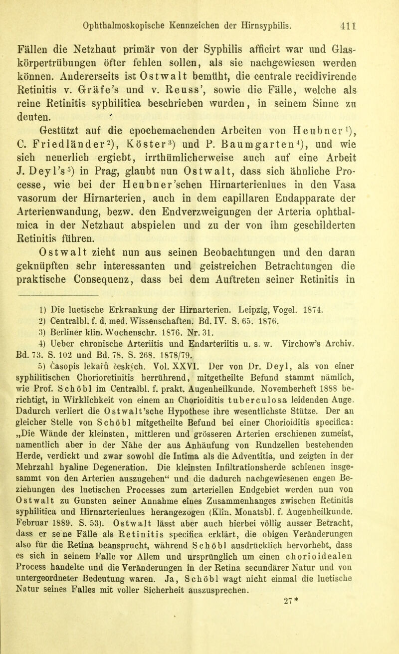 Fällen die Netzhaut primär von der Syphilis afficirt war und Glas- körpertrübungen öfter fehlen sollen, als sie nachgewiesen werden können. Andererseits istOstwalt bemüht, die centrale recidivirende Retinitis v. Gräfe's und v. Reuss', sowie die Fälle, welche als reine Retinitis syphilitica beschrieben wurden, in seinem Sinne zu deuten. Gestützt auf die epochemachenden Arbeiten von Heubner^, C. Friedländer2), Köster^) und P. Baumgarten^j, und wie sich neuerlich ergiebt, irrthümlicherweise auch auf eine Arbeit J. Deyl's^) in Prag, glaubt nun Ostwalt, dass sich ähnliche Pro- cesse, wie bei der Heubn er'sehen Hirnarterienlues in den Vasa vasorum der Hirnarterien, auch in dem capillaren Endapparate der Arterienwandung, bezw. den Endverzweigungen der Arteria ophthal- mica in der Netzhaut abspielen und zu der von ihm geschilderten Retinitis führen. Ostwalt zieht nun aus seinen Beobachtungen und den daran geknüpften sehr interessanten und geistreichen Betrachtungen die praktische Consequenz, dass bei dem Auftreten seiner Retinitis in 1) Die luetische Erkrankung der Hirnarterien. Leipzig, Vogel. 1874. 2) Centralbl. f. d. med. Wissenschaften. Bd. IV. S. 65. 1876. 3) Berliner klin. Wochenschr. 1876. Nr. 31. 4) Ueber chronische Arteriitis und Endarteriitis u. s. w. Virchow's Archiv. Bd. 73. S. 102 und Bd. 78. S. 268. 1878/79. 5) Casopis lekaiü ceskych. Vol. XXVI. Der von Dr. Deyl, als von einer syphilitischen Chorioretinitis herrührend, mitgetheilte Befund stammt nämlich, wie Prof. Schöbl im Centralbl. f. prakt. Augenheilkunde. Novemberheft 1888 be- richtigt, in Wirklichkeit von einem an Chorioiditis tuberculosa leidenden Auge. Dadurch verliert die Ostwalt'sche Hypothese ihre wesentlichste Stütze. Der an gleicher Stelle von Schöbl mitgetheilte Befund bei einer Chorioiditis specifica: „Die Wände der kleinsten, mittleren und grösseren Arterien erschienen zumeist, namentlich aber in der Nähe der aus Anhäufung von Rundzellen bestehenden Herde, verdickt und zwar sowohl die Intima als die Adventitia, und zeigten in der Mehrzahl hyaline Degeneration. Die kleinsten Infiltrationsherde schienen insge- sammt von den Arterien auszugehen und die dadurch nachgewiesenen engen Be- ziehungen des luetischen Processes zum arteriellen Endgebiet werden nun von Ostwalt zu Gunsten seiner Annahme eines Zusammenhanges zwischen Retinitis syphilitica und Hirnarterienlues herangezogen (Kün. Monatsbl. f. Augenheükunde. Februar 1889. S. 53). Ostwalt lässt aber auch hierbei völlig ausser Betracht, dass er se ne Fälle als Retinitis specifica erklärt, die obigen Veränderungen also für die Retina beansprucht, während Schöbl ausdrücklich hervorhebt, dass es sich in seinem Falle vor Allem und ursprünglich um einen chorioidealen Process handelte und die Veränderungen in der Retina secundärer Natur und von untergeordneter Bedeutung waren. Ja, Schöbl wagt nicht einmal die luetische Natur seines Falles mit voller Sicherheit auszusprechen. 27*