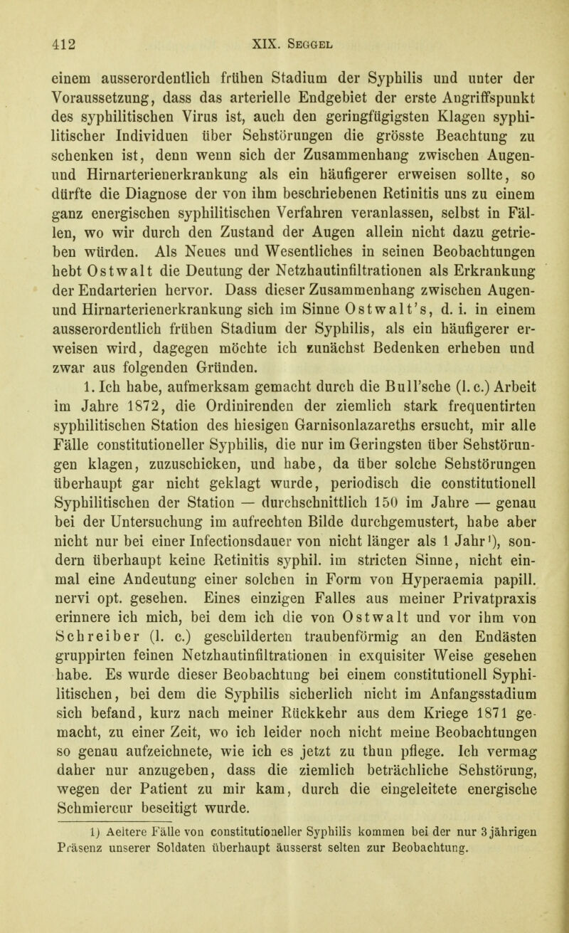 einem ausserordeDtlich frühen Stadium der Syphilis und unter der Voraussetzung, dass das arterielle Endgebiet der erste Angrififspunkt des syphilitischen Virus ist, auch den geringfügigsten Klagen syphi- litischer Individuen über Sehstörungen die grösste Beachtung zu schenken ist, denn wenn sich der Zusammenhang zwischen Augen- und Hirnarterienerkrankung als ein häufigerer erweisen sollte, so dürfte die Diagnose der von ihm beschriebenen Retinitis uns zu einem ganz energischen syphilitischen Verfahren veranlassen, selbst in Fäl- len, wo wir durch den Zustand der Augen allein nicht dazu getrie- ben würden. Als Neues und Wesentliches in seinen Beobachtungen hebt Ostwalt die Deutung der Netzhautinfiltrationen als Erkrankung der Endarterien hervor. Dass dieser Zusammenhang zwischen Augen- und Hirnarterienerkrankung sich im Sinne Ostwalt's, d. i. in einem ausserordentlich frühen Stadium der Syphilis, als ein häufigerer er- weisen wird, dagegen möchte ich zunächst Bedenken erheben und zwar aus folgenden Gründen. 1. Ich habe, aufmerksam gemacht durch die Bull'sche (1. c.) Arbeit im Jahre 1872, die Ordinirenden der ziemlich stark frequentirten syphilitischen Station des hiesigen Garnisonlazareths ersucht, mir alle Fälle constitutioneller Syphilis, die nur im Geringsten über Sehstörun- gen klagen, zuzuschicken, und habe, da über solche Sehstörungen überhaupt gar nicht geklagt wurde, periodisch die Constitutionen Syphilitischen der Station — durchschnittlich 150 im Jahre — genau bei der Untersuchung im aufrechten Bilde durchgemustert, habe aber nicht nur bei einer Infectionsdauer von nicht länger als 1 Jahr^, son- dern überhaupt keine Retinitis syphil. im stricten Sinne, nicht ein- mal eine Andeutung einer solchen in Form von Hyperaemia papill. nervi opt. gesehen. Eines einzigen Falles aus meiner Privatpraxis erinnere ich mich, bei dem ich die von Ostwalt und vor ihm von Schreiber (1. c.) geschilderten traubenförraig an den Endästen gruppirten feinen Netzhautinfiltrationen in exquisiter Weise gesehen habe. Es wurde dieser Beobachtung bei einem Constitutionen Syphi- litischen, bei dem die Syphilis sicherlich nicht im Anfangsstadium sich befand, kurz nach meiner Rückkehr aus dem Kriege 1871 ge- macht, zu einer Zeit, wo ich leider noch nicht meine Beobachtungen so genau aufzeichnete, wie ich es jetzt zu thun pflege. Ich vermag daher nur anzugeben, dass die ziemlich beträchliche Sehstörung, wegen der Patient zu mir kam, durch die eingeleitete energische Schmiercur beseitigt wurde. 1) Aeitere Fälle von constitutioneller Syphilis kommen bei der nur 3 jährigen Präsenz unserer Soldaten überhaupt äusserst selten zur Beobachtung.