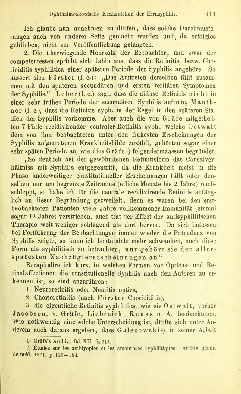 Ich glaube nun annehmen zu dürfen, dass solche Durchmuste- rungen auch von anderer Seite gemacht wurden und, da erfolglos geblieben, nicht zur Veröffentlichung gelangten. 2. Die überwiegende Mehrzahl der Beobachter, und zwar der competentesten spricht sich dahin aus, dass die Retinitis, bezw. Cho- rioiditis syphilitica einer späteren Periode der Syphilis angehöre. So äussert sich Förster (1. c.)- „Das Auftreten derselben fällt zusam- men mit den späteren secundären und ersten tertiären Symptomen der Syphilis.'^ Leber (1. c.) sagt, dass die diffuse Retinitis nicht in einer sehr frühen Periode der secundären Syphilis auftrete, Mauth- ner (1. c), dass die Retinitis syph. in der Regel in den späteren Sta- dien der Syphilis vorkomme. Aber auch die von Gräfe mitgetheil- ten 7 Fälle recidivirender centraler Retinitis syph., welche Ostwalt dem von ihm beobachteten unter den frühesten Erscheinungen der Syphilis aufgetretenen Krankheitsbilde zuzählt, gehörten sogar einer sehr späten Periode an, wie dies Gräfe ^ folgendermaassen begründet: „So deutlich bei der gewöhnlichen Retinitisform das Causalver- hältniss mit Syphilis entgegentritt, da die Krankheit meist in die Phase anderweitiger constitutioneller Erscheinungen fällt oder den- selben nur um begrenzte Zeiträume (etliche Monate bis 2 Jahre) nach- schleppt, so habe ich für die centrale recidivirende Retinitis anfäng- lich an dieser Begründung gezweifelt, denn es waren bei den erst- beobachteten Patienten viele Jahre vollkommener Immunität (einmal sogar 12 Jahre) verstrichen, auch trat der Effect der antisyphilitischen Therapie weit weniger schlagend als dort hervor. Da sich indessen bei Fortführung der Beobachtungen immer wieder die Präcedenz von Syphilis zeigte, so kann ich heute nicht mehr schwanken, auch diese Form als syphilitisch zu betrachten, nur gehört sie den aller- spätestenNachzüglererscheinungen an.'' Recapitulire ich kurz, in welchen Formen von Opticus- und Re- tinalaffectionen die constitutionelle Syphilis nach den Autoren zu er- kennen ist, so sind anzuführen: 1. Neuroretinitis oder Neuritis optica, 2. Chorioretinitis (nach Förster Chorioiditis), 3. die eigentliche Retinitis syphilitica, wie sie Ostwalt, vorher Jacobson, v. Gräfe, Liebreich, Reuss u. A. beobachteten. Wie nothwendig eine solche Unterscheidung ist, dürfte sich unter An- derem auch daraus ergeben, dass Galezowski-) in seiner Arbeit 1) Gräfe's Archiv. Bd. XII. S. 214. 2) Etudes Sur les amblyopies et les aniauroses syphilitiques. Archiv, gener. de med. 1871. p. 120-184.