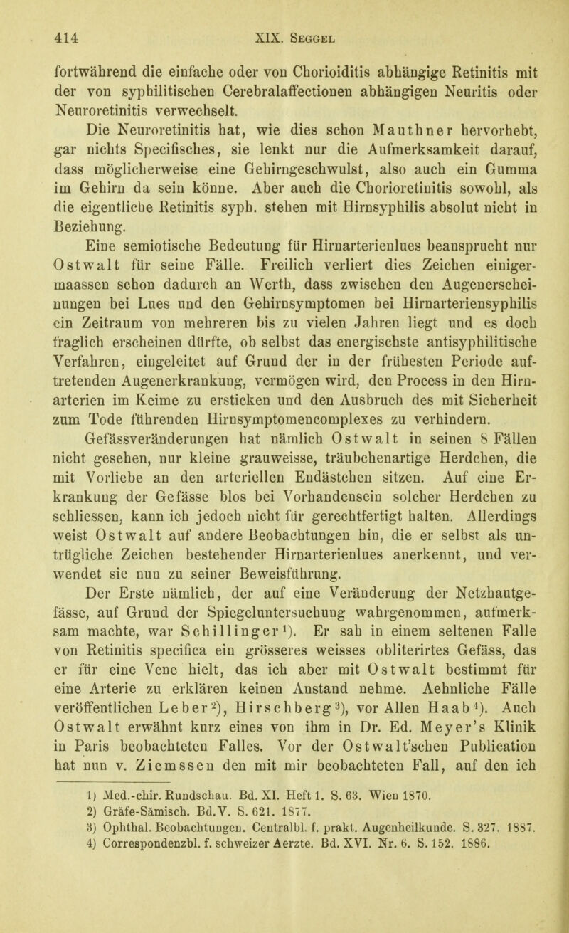 fortwährend die einfache oder von Chorioiditis abhängige Retinitis mit der von syphilitischen Cerebralaffectionen abhängigen Neuritis oder Neuroretinitis verwechselt. Die Neuroretinitis hat, wie dies schon Mauthner hervorhebt, gar nichts Specifisches, sie lenkt nur die Aufmerksamkeit darauf, dass möglicherweise eine Gehirngeschwulst, also auch ein Gumma im Gehirn da sein könne. Aber auch die Chorioretinitis sowohl, als die eigentliche Retinitis syph. stehen mit Hirnsyphilis absolut nicht in Beziehung. Eine semiotische Bedeutung für Hirnarterienlues beansprucht nur Ostwalt für seine Fälle. Freilich verliert dies Zeichen einiger- maassen schon dadurch an Werth, dass zwischen den Augenerschei- nungen bei Lues und den Gehirnsymptomen bei Hirnarteriensyphilis ein Zeitraum von mehreren bis zu vielen Jahren liegt und es doch fraglich erscheinen dürfte, ob selbst das energischste antisyphilitische Verfahren, eingeleitet auf Grund der in der frühesten Periode auf- tretenden Augenerkrankung, vermögen wird, den Process in den Hirn- arterien im Keime zu ersticken und den Ausbruch des mit Sicherheit zum Tode führenden Hirnsymptomencomplexes zu verhindern. Gefässveränderungen hat nämlich Ostwalt in seinen 8 Fällen nicht gesehen, nur kleine grauweisse, träubchenartige Herdchen, die mit Vorliebe an den arteriellen Endästchen sitzen. Auf eine Er- krankung der Gefässe blos bei Vorhandensein solcher Herdchen zu schliessen, kann ich jedoch nicht für gerechtfertigt halten. Allerdings weist Ostwalt auf andere Beobachtungen hin, die er selbst als un- trügliche Zeichen bestehender Hirnarterienlues anerkennt, und ver- wendet sie nun zu seiner Beweisführung. Der Erste nämlich, der auf eine Veränderung der Netzhautge- fässe, auf Grund der Spiegeluntersuchung wahrgenommen, aufmerk- sam machte, war Schillinger ^). Er sah in einem seltenen Falle von Retinitis specifica ein grösseres weisses obliterirtes Gefäss, das er für eine Vene hielt, das ich aber mit Ostwalt bestimmt für eine Arterie zu erklären keinen Anstand nehme. Aehnliche Fälle veröffentlichen Le berHirschberg ^), vor Allen Haab^). Auch Ostwalt erwähnt kurz eines von ihm in Dr. Ed. Meyer's Klinik in Paris beobachteten Falles. Vor der Ostwalt'schen Publication hat nun v. Ziemssen den mit mir beobachteten Fall, auf den ich 1) Med.-cMr. Rundschau. Bd. XI. Heftl. S. 63. Wien 1870. 2) Gräfe-Sämisch. Bd.V. S. 621. 1877. 3) Ophthal. Beobachtungen. Centralbl. f. prakt. Augenheilkunde. S. 327. 1887. 4) Correspondenzbl. f. schweizer Aerzte. Bd. XVI. Nr. 6. S. 152. 1886.