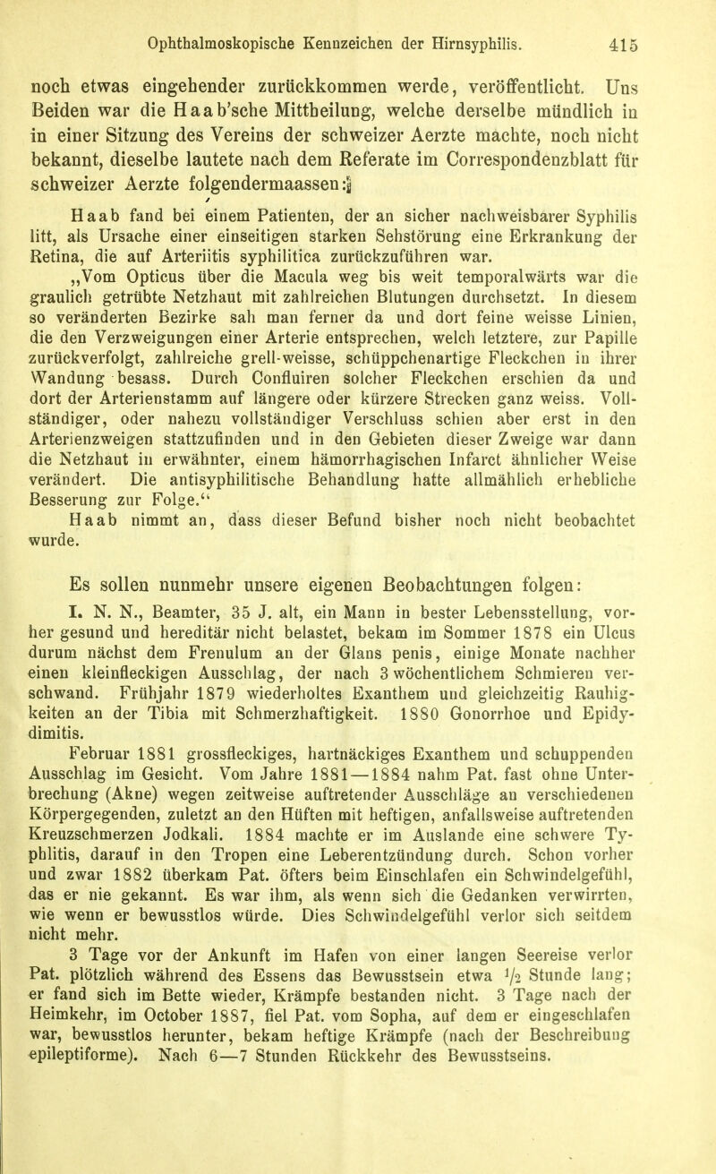 noch etwas eingehender zurückkommen werde, veröffentlicht. Uns Beiden war die Haab'sche Mittheilung, welche derselbe mündlich in in einer Sitzung des Vereins der schweizer Aerzte machte, noch nicht bekannt, dieselbe lautete nach dem Referate im Correspondenzblatt für schweizer Aerzte folgendermaassen :| Haab fand bei einem Patienten, der an sicher nachweisbarer Syphilis litt, als Ursache einer einseitigen starken Sehstörung eine Erkrankung der Retina, die auf Arteriitis syphilitica zurückzuführen war. „Vom Opticus über die Macula weg bis weit temporalwärts war die grauhch getrübte Netzhaut mit zahlreichen Blutungen durchsetzt. In diesem so veränderten Bezirke sah man ferner da und dort feine weisse Linien, die den Verzweigungen einer Arterie entsprechen, welch letztere, zur Papille zurückverfolgt, zahlreiche grell-weisse, schüppchenartige Fleckchen in ihrer Wandung besass. Durch Confluiren solcher Fleckchen erschien da und dort der Arterienstamm auf längere oder kürzere Strecken ganz weiss. Voll- ständiger, oder nahezu vollständiger Verschluss schien aber erst in den Arterienzweigen stattzufinden und in den Gebieten dieser Zweige war dann die Netzhaut in erwähnter, einem hämorrhagischen Infarct ähnlicher Weise verändert. Die antisyphilitische Behandlung hatte allmählich erhebliche Besserung zur Folge. Haab nimmt an, dass dieser Befund bisher noch nicht beobachtet wurde. Es sollen nunmehr unsere eigenen Beobachtungen folgen: I. N. N., Beamter, 35 J. alt, ein Mann in bester Lebensstellung, vor- her gesund und hereditär nicht belastet, bekam im Sommer 1878 ein Ulcus durum nächst dem Frenulum an der Glans penis, einige Monate nachher einen kleinfleckigen Ausschlag, der nach 3 wöchenthchem Schmieren ver- schwand. Frühjahr 1879 wiederholtes Exanthem und gleichzeitig Rauhig- keiten an der Tibia mit Schmerzhaftigkeit. 1880 Gonorrhoe und Epidy- dimitis. Februar 1881 grossfleckiges, hartnäckiges Exanthem und schuppenden Ausschlag im Gesicht. Vom Jahre 1881 —1884 nahm Pat. fast ohne Unter- brechung (Akne) wegen zeitweise auftretender Ausschläge an verschiedenen Körpergegenden, zuletzt an den Hüften mit heftigen, anfallsweise auftretenden Kreuzschmerzen Jodkah. 1884 machte er im Auslande eine schwere Ty- phlitis, darauf in den Tropen eine Leberentzündung durch. Schon vorher und zwar 1882 überkam Pat. öfters beim Einschlafen ein Schwindelgefühl, das er nie gekannt. Es war ihm, als wenn sich die Gedanken verwirrten, wie wenn er bewusstlos würde. Dies Schwindelgefühl verlor sich seitdem nicht mehr. 3 Tage vor der Ankunft im Hafen von einer langen Seereise verlor Pat. plötzlich während des Essens das Bewusstsein etwa ^2 Stunde lang; er fand sich im Bette wieder, Krämpfe bestanden nicht. 3 Tage nach der Heimkehr, im October 1887, fiel Pat. vom Sopha, auf dem er eingeschlafen war, bewusstlos herunter, bekam heftige Krämpfe (nach der Beschreibung epileptiforme). Nach 6—7 Stunden Rückkehr des Bewusstseins.