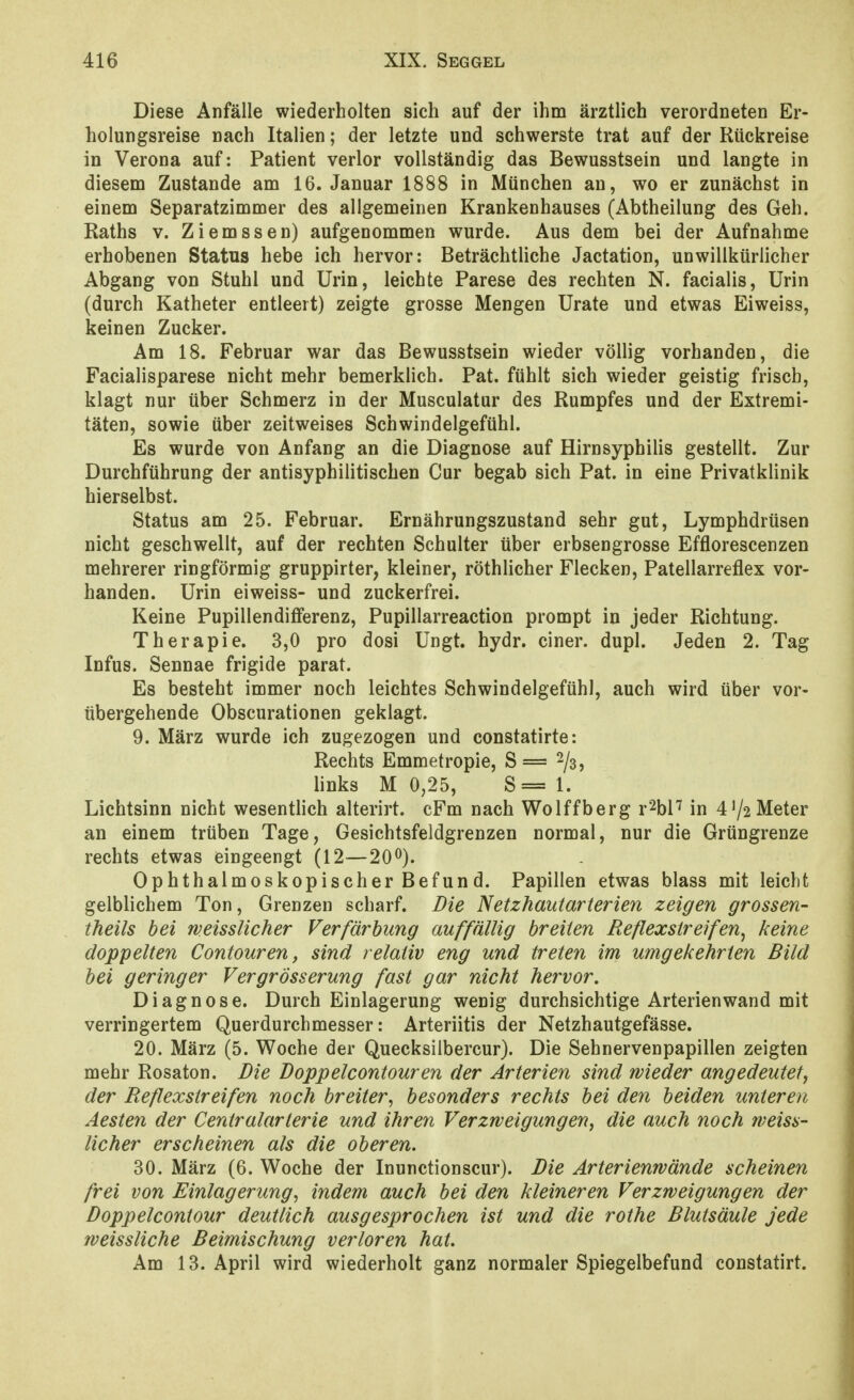 Diese Anfälle wiederholten sieh auf der ihm ärztlich verordneten Er- holungsreise nach Italien; der letzte und schwerste trat auf der Rückreise in Verona auf: Patient verlor vollständig das Bewusstsein und langte in diesem Zustande am 16. Januar 1888 in München an, wo er zunächst in einem Separatzimmer des allgemeinen Krankenhauses (Abtheilung des Geh. Raths V. Ziemssen) aufgenommen wurde. Aus dem bei der Aufnahme erhobenen Status hebe ich hervor: Beträchtliche Jactation, unwillkürlicher Abgang von Stuhl und Urin, leichte Parese des rechten N. facialis, Urin (durch Katheter entleert) zeigte grosse Mengen Urate und etwas Eiweiss, keinen Zucker. Am 18. Februar war das Bewusstsein wieder völlig vorhanden, die Facialisparese nicht mehr bemerklich. Pat. fühlt sich wieder geistig frisch, klagt nur über Schmerz in der Musculatur des Rumpfes und der Extremi- täten, sowie über zeitweises Schwindelgefühl. Es wurde von Anfang an die Diagnose auf Hirnsyphilis gestellt. Zur Durchführung der antisyphilitischen Cur begab sich Pat. in eine Privatklinik hierselbst. Status am 25. Februar. Ernährungszustand sehr gut, Lymphdrüsen nicht geschwellt, auf der rechten Schulter über erbsengrosse Efflorescenzen mehrerer ringförmig gruppirter, kleiner, röthlicher Flecken, Patellarreflex vor- handen. Urin eiweiss- und zuckerfrei. Keine Pupillendifferenz, Pupillarreaction prompt in jeder Richtung. Therapie. 3,0 pro dosi Ungt. hydr. einer, dupl. Jeden 2. Tag Infus. Sennae frigide parat. Es besteht immer noch leichtes Schwindelgefühl, auch wird über vor- übergehende Obscurationen geklagt. 9. März wurde ich zugezogen und constatirte: Rechts Emmetropie, S= 2^3^ links M 0,25, S== 1. Lichtsinn nicht wesentlich alterirt. cFm nach Wolffberg r^hV in 4'/2Meter an einem trüben Tage, Gesichtsfeldgrenzen normal, nur die Grüngrenze rechts etwas eingeengt (12—20^). Ophthalmoskopischer Befun d. Papillen etwas blass mit leicht gelblichem Ton, Grenzen scharf. Die Netzhautarterien zeigen grossen- theils bei weissUcher Verfärbung auffällig breiten Reflexstreifen^ keine doppelten Contouren, sind relativ eng und treten im umgekehrten Bild bei geringer VergrÖsserung fast gar nicht hervor. Diagnose. Durch Einlagerung wenig durchsichtige Arterienwand mit verringertem Querdurchmesser: Arteriitis der Netzhautgefässe. 20. März (5. Woche der Quecksilbercur). Die Sehnervenpapillen zeigten mehr Rosaton. Die Doppelcontouren der Arterien sind wieder angedeutet, der Reflexstreifen noch breiter^ besonders rechts bei den beiden unteren Aesten der Centraiarterie und ihren Verzrveigungen, die auch noch weiss- Ucher erscheinen als die oberen. 30. März (6. Woche der Inunctionscur). Die Arterienwände scheinen frei von Einlagerung, indem auch bei den kleineren Verzweigungen der Doppelcontour deutlich ausgesprochen ist und die rothe Blutsäule jede weissliche Beimischung verloren hat. Am 13. April wird wiederholt ganz normaler Spiegelbefund constatirt.