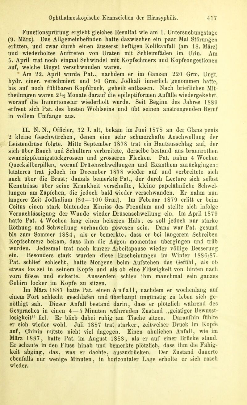 FunctioDsprüfung ergiebt gleiches Resultat wie am 1. Untersuchungstage (9. März). Das Allgemeinbefinden hatte dazwischen ein paar Mal Störungen erlitten, und zwar durch einen äusserst heftigen Kolikanfall (am 18. März) und wiederholtes Auftreten von Uraten mit Schleimfäden im Urin. Am 5. April trat noch eininal Schwindel mit Kopfschmerz und Kopfcongestionen auf, welche längst verschwunden waren. Am 22. April wurde Pat., nachdem er im Ganzen 220 Grm. Ungt. hydr. einer, verschmiert und 90 Grm. Jodkali innerlich genommen hatte, bis auf noch fühlbaren Kopfdruck, geheilt entlassen. Nach brieflichen Mit- theilungen waren 21/2 Monate darauf die epileptiformen Anfälle wiedergekehrt, worauf die Inunctionscur wiederholt wurde. Seit Beginn des Jahres 1889 erfreut sich Pat. des besten Wohlseins und übt seinen anstrengenden Beruf in vollem Umfange aus. II. N. N., Officier, 32 J. alt, bekam im Juni 1878 an der Glans penis 2 kleine Geschwürchen, denen eine sehr schmerzhafte Anschwellung der Leistendrüse folgte. Mitte September 1878 trat ein Hautausschlag auf, der sich über Bauch und Schultern verbreitete, derselbe bestand aus braunrothen zwanzigpfennigstückgrossen und grösseren Flecken. Pat. nahm 4 Wochen Quecksilberpillen, worauf Drüsenschwellungen und Exanthem zurückgingen; letzteres trat jedoch im December 1878 wieder auf und verbreitete sich auch über die Brust; damals bemerkte Pat., der durch Lecture sich selbst Kenntnisse über seine Krankheit verschaffte, kleine papelähnliche Schwel- lungen am Zäpfchen, die jedoch bald wieder verschwanden. Er nahm nun längere Zeit Jodkalium (80—100 Grm.). Im Februar 1879 erlitt er beim Coitus einen stark blutenden Einriss des Frenulum und stellte sich infolge Vernachlässigung der Wunde wieder Drüsenschwellung ein. Im April 1879 hatte Pat. 4 Wochen lang einen heiseren Hals, es soll jedoch nur starke Röthung und Schwellung vorhanden gewesen sein. Dann war Pat. gesund bis zum Sommer 1884, als er bemerkte, dass er bei längerem Schreiben Kopfschmerz bekam, dass ihm die Augen momentan übergingen und trüb wurden. Jedesmal trat nach kurzer Arbeitspause wieder völlige Besserung ein. Besonders stark wurden diese Erscheinungen im Winter 1886/87. Pat. schlief schlecht, hatte Morgens beim Aufstehen das Gefühl, als ob etwas los sei in seinem Kopfe und als ob eine Flüssigkeit von hinten nach vorn flösse und sickerte. Ausserdem schien ihm manchmal sein ganzes Gehirn locker im Kopfe zu sitzen. Im März 1887 hatte Pat. einen Anfall, nachdem er wochenlang auf einem Fort schlecht geschlafen und überhaupt ungünstig zu leben sich ge- nöthigt sah. Dieser Anfall bestand darin, dass er plötzlich während des Gespräches in einen 4 — 5 Minuten währenden Zustand ,,geistiger Bewusst- losigkeit fiel. Er blieb dabei ruhig am Tische sitzen. Daraufhin fühlte er sich wieder wohl. Juli 1887 trat starker, zeitweiser Druck im Kopfe auf, Chinin nützte nicht viel dagegen. Einen ähnlichen Anfall, wie im März 1887, hatte Pat. im August 1888, als er auf einer Brücke stand. Er schaute in den Fluss hinab und bemerkte plötzlich, dass ihm die Fähig- keit abging, das, was er dachte, auszudrücken. Der Zustand dauerte ebenfalls nur wenige Minuten, in horizontaler Lage erholte er sich rasch wieder.