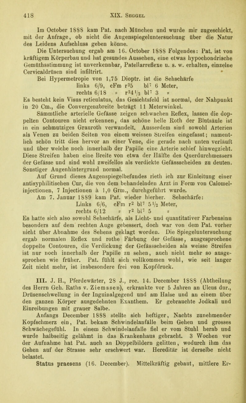 Im October 1888 kam Pat. nach München und wurde mir zugeschickt, mit der Anfrage, ob nicht die Augenspiegeluntersuchung über die Natur des Leidens Aufschluss geben könne. Die Untersuchung ergab am 16. October 1888 Folgendes: Pat. ist von kräftigem Körperbau und hat gesundes Aussehen, eine etwas hypochondrische Gemüthsstimmung ist unverkennbar, Patellarreflexe u. s. w. erhalten, einzelne Cervicaldrüsen sind infiltrirt. • Bei Hypermetropie von 1,75 Dioptr. ist die Sehschärfe links 6/9, cFm r25 bl' 6 Meter, rechts 6/18 = r241/2 bP 3 = Es besteht kein Visus reticulatus, das Gesichtsfeld ist normal, der Nahpunkt in 20 Cm., die Convergenzbreite beträgt 11 Meterwinkel. Sämmtliche arterielle Gefässe zeigen schwachen Reflex, lassen die dop- pelten Contouren nicht erkennen, das schöne helle Roth der Blutsäule ist in ein schmutziges Grauroth verwandelt. Ausserdem sind sowohl Arterien als Venen zu beiden Seiten von einem weissen Öueifen eingefasst; nament- lich schön tritt dies hervor an einer Vene, die gerade nach unten verläuft und über welche noch innerhalb der Papille eine Arterie schief hinwegzieht. Diese Streifen haben eine Breite von etwa der Hälfte des Querdurchmessers der Gefässe und sind wohl zweifellos als verdickte Gefässscheiden zu deuten. Sonstiger Augenhintergrund normal. Auf Grund dieses Augenspiegelbefundes rieth ich zur Einleitung einer antisyphilitischen Cur, die von dem behandelnden Arzt in Form von Calomel- injectionen, 7 Injectionen ä 1,0 Grm., durchgeführt wurde. Am 7. Januar 1889 kam Pat. wieder hierher. Sehschärfe: Links 6/6, cFm r2 hV 51/2 Meter, rechts 6/12 = r2 bP 5 Es hatte sich also sowohl Sehschärfe, als Licht- und quantitativer Farbensinn besonders auf dem rechten Auge gebessert, doch war von dem Pat. vorher nicht über Abnahme des Sehens geklagt worden. Die Spiegeluntersuchung ergab normalen Reflex und rothe Färbung der Gefässe, ausgesprochene doppelte Contouren, die Verdickung der Gefässscheiden als weisse Streifen ist nur noch innerhalb der Papille zu sehen, auch nicht mehr so ausge- sprochen wie früher. Pat. fühlt sich vollkommen wohl, wie seit langer Zeit nicht mehr, ist insbesondere frei von Kopfdruck. III. J. H., Pferdewärter, 28 J., rec. 14. December 1888 (Abtheilung des Herrn Geh. Raths v. Ziemssen), erkrankte vor 5 Jahren an Ulcus dur., Drüsenschwellung in der Inguinalgegend und am Halse und an einem über den ganzen Körper ausgedehnten Exanthem. Er gebrauchte Jodkali und Einreibungen mit grauer Salbe. Anfangs December 1888 stellte sich heftiger. Nachts zunehmender Kopfschmerz ein, Pat. bekam Schwindelanfälle beim Gehen und grosses Schwächegefühl. In einem Schwindelanfalle fiel er vom Stuhl herab und wurde halbseitig gelähmt in das Krankenhaus gebracht. 3 Wochen vor der Aufnahme hat Pat. auch an Doppelbildern gelitten, wodurch ihm das Gehen auf der Strasse sehr erschwert war. Hereditär ist derselbe nicht belastet. Status praesens (16. December). Mittelkräftig gebaut, mittlere Er-