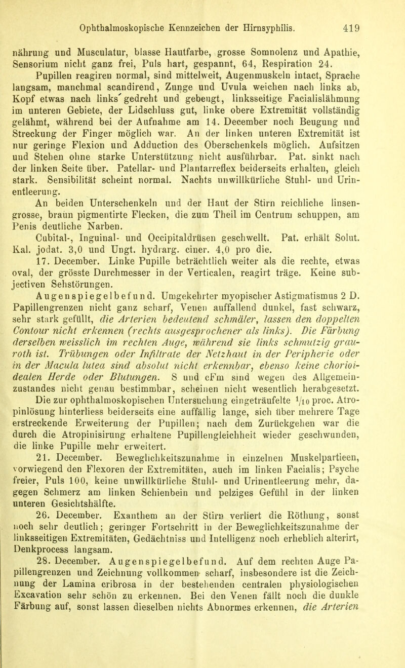 nährung und Musculatur, blasse Hautfarbe, grosse Somnolenz und Apathie, Sensorium nicht ganz frei, Puls hart, gespannt, 64, Respiration 24. Pupillen reagiren normal, sind mittelweit, Augenmuskeln intact, Sprache langsam, manchmal scandirend, Zunge und Uvula weichen nach links ab, Kopf etwas nach links'gedreht und gebeugt, linksseitige Facialislähmung im unteren Gebiete, der Lidschluss gut, linke obere Extremität vollständig gelähmt, während bei der Aufnahme am 14. December noch Beugung und Streckung der Finger möglich war. An der linken unteren Extremität ist nur geringe Flexion und Adduction des Oberschenkels möglich. Aufsitzen und Stehen ohne starke Unterstützung nicht ausführbar. Pat. sinkt nach der linken Seite über. Patellar- und Plantarreflex beiderseits erhalten, gleich stark. Sensibilität scheint normal. Nachts unwillkürliche Stuhl- und Urin- entleerung. An beiden Unterschenkeln und der Haut der Stirn reichliche linsen- grosse, braun pigmentirte Flecken, die zum Theil im Centrum schuppen, am Penis deutliche Narben. Cubital-, Inguinal- und Occipitaldrüsen geschwellt. Pat. erhält Solut. Kai. jodat. 3,0 und Ungt. hydrarg. einer. 4,0 pro die. 17. December. Linke Pupille beträchtlich weiter als die rechte, etwas oval, der grösste Durchmesser in der Verticalen, reagirt träge. Keine sub- jectiven Sehstörungen. Augenspiegelbefund. Umgekehrter myopischer Astigmatismus 2 D. Papillengrenzen nicht ganz scharf, Venen auffallend dunkel, fast schwarz, sehr stark gefüllt, die Arterien bedeutend schmäler, lassen den doppelten Contour nicht erkennen (rechts ausgesprochener als links). Die Färbung derselben weisslich im rechten Auge, während sie links schmutzig grau- roth ist. Trübungen oder Infiltrate der Netzhaut in der Peripherie oder in der Macula lutea sind absolut nicht erkennbar^ ebenso keine chorioi- dealen Herde oder Blutungen. S und cFm sind wegen des Allgemein- zustandes nicht genau bestimmbar, scheinen nicht wesentlich herabgesetzt. Die zur ophthalmoskopischen Untersuchung eingeträufelte i/io proc. Atro- pinlösung hinterHess beiderseits eine auffällig lange, sich über mehrere Tage erstreckende Erweiterung der Pupillen; nach dem Zurückgehen war die durch die Atropinisirung erhaltene Pupillengleichheit wieder geschwunden, die linke Pupille mehr erweitert. 21. December. Beweglichkeitszunahme in einzelnen Muskelpartieen, vorwiegend den Flexoren der Extremitäten, auch im linken Facialis; Psyche freier. Puls 100, keine unwillkürliche Stuhl- und Urinentleerung mehr, da- gegen Schmerz am linken Schienbein und pelziges Gefühl in der linken unteren Gesichtshälfte. 26. December. Exanthem an der Stirn verliert die Röthung, sonst noch sehr deutlich; geringer Fortschritt in der Beweglichkeitszunahme der linksseitigen Extremitäten, Gedächtniss und Intelligenz noch erheblich alterirt, Denkprocess langsam. 28. December. Augenspiegelbefund. Auf dem rechten Auge Pa- pillengrenzen und Zeichnung vollkommen- scharf, insbesondere ist die Zeich- nung der Lamina cribrosa in der bestehenden centralen physiologischen Excavation sehr schön zu erkennen. Bei den Venen fällt noch die dunkle Färbung auf, sonst lassen dieselben nichts Abnormes erkennen, die Arterien