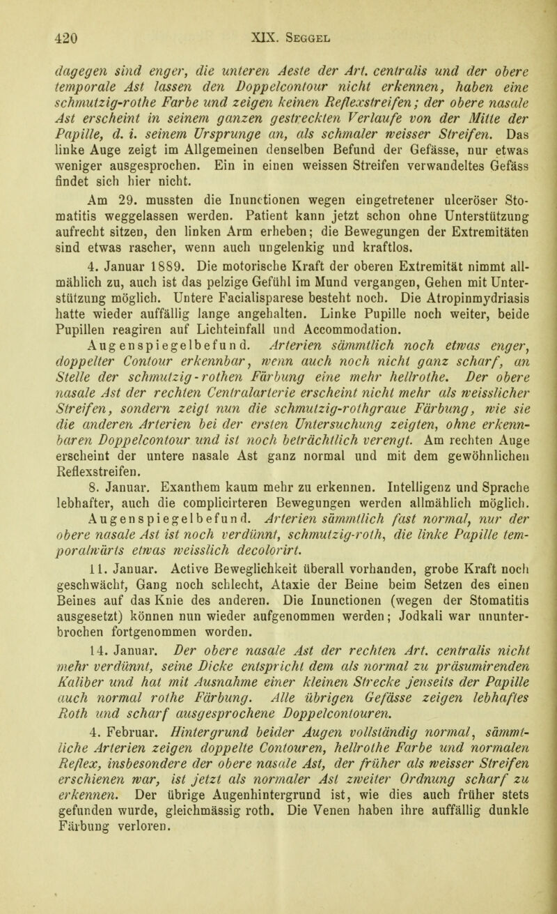 dagegen sind enger, die unteren Aeste der Art. centralis und der obere temporale Ast lassen den Doppelcontour nicht erkennen, haben eine schmutzig-rothe Farbe und zeigen keinen Reflexstreifen; der obere nasale Ast erscheint in seinem ganzen gestreckten Verlaufe von der Mitte der Papille, d. i. seinem Ursprünge an, als schmaler weisser Streifen. Das linke Auge zeigt im Allgemeinen denselben Befund der Gefässe, nur etwas weniger ausgesprochen. Ein in einen weissen Streifen verwandeltes Gefäss findet sich hier nicht. Am 29. mussten die Inunctionen wegen eingetretener ulceröser Sto- matitis weggelassen werden. Patient kann jetzt schon ohne Unterstützung aufrecht sitzen, den linken Arm erheben; die Bewegungen der Extremitäten sind etwas rascher, wenn auch ungelenkig und kraftlos. 4. Januar 1889. Die motorische Kraft der oberen Extremität nimmt all- mählich zu, auch ist das pelzige Gefühl im Mund vergangen, Gehen mit Unter- stützung möglich. Untere Facialisparese besteht noch. Die Atropinmydriasis hatte wieder auffällig lange angehalten. Linke Pupille noch weiter, beide Pupillen reagiren auf Lichteinfall und Accommodation. Augenspiegelbefund. Arterien sämmtlich noch etwas enger^ doppelter Contour erkennbar^ wenn auch noch nicht ganz scharf, an Stelle der schmutzig -rothen Färbung eine mehr hellrothe. Der obere nasale Ast der rechten Centraiarterie erscheint nicht mehr als weisslicher Streifen, sondern zeigt nun die schmutzig-rothgraue Färbung, wie sie die anderen Arterien bei der ersten Untersuchung zeigten, ohne erkenn- baren Doppelcontour und ist noch beträchtlich verengt. Am rechten Auge erscheint der untere nasale Ast ganz normal und mit dem gewöhnlichen Reflexstreifen. 8. Januar. Exanthem kaum mehr zu erkennen. Intelligenz und Sprache lebhafter, auch die complicirteren Bewegungen werden allmählich möglich. Augenspiegelbefund. Arterien sämmtlich fast normal^ nur der obere nasale Ast ist noch verdünnt, schmutzig-roth, die linke Papille tem- poralwärts etwas weisslich decolorirt. 11. Januar. Active Beweglichkeit überall vorhanden, grobe Kraft noch geschwächt, Gang noch schlecht, Ataxie der Beine beim Setzen des einen Beines auf das Knie des anderen. Die Inunctionen (wegen der Stomatitis ausgesetzt) können nun wieder aufgenommen werden; Jodkali war ununter- brochen fortgenommen worden. 14. Januar. Der obere nasale Ast der rechten Art. centralis nicht mehr verdünnt, seine Dicke entspricht dem als normal zu präsumirenden Kaliber und hat mit Ausnahme einer kleinen Strecke jenseits der Papille auch normal rothe Färbung. Alle übrigen Gefässe zeigen lebhaftes Roth und scharf ausgesprochene Doppel contour en. 4. Februar. Hintergrund beider Augen vollständig normal., sämmt- liche Arterien zeigen doppelte Contouren, hellrothe Farbe und normalen Reflex, insbesondere der obere nasale Ast, der früher als weisser Streifen erschienen war, ist jetzt als normaler Ast zweiter Ordnung scharf zu erkennen. Der übrige Augenhintergrund ist, wie dies auch früher stets gefunden wurde, gleichmässig roth. Die Venen haben ihre auffällig dunkle Färbung verloren.