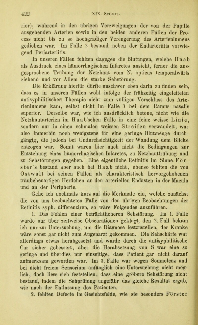 rior); während in den übrigen Verzweigungen der von der Papille ausgehenden Arterien sowie in den beiden anderen Fällen der Pro- cess nicht bis zu so hochgradiger Verengerung des Arterienlumens gediehen war. Im Falle 2 bestand neben der Endarteriitis vorwie- gend Periarteriitis. In unseren Fällen fehlten dagegen die Blutungen, welche Ha ab als Ausdruck eines hämorrhagischen Infarctes ansieht, ferner die aus- gesprochene Trübung der Netzhaut vom N. opticus temporalwärts ziehend und vor Allem die starke Sehstörung. Die Erklärung hierfür dürfte unschwer eben darin zu finden sein, dass es in unseren Fällen wohl infolge der frühzeitig eingeleiteten antisyphilitischen Therapie nicht zum völligen Verschluss des Arte- rienlumens kam, selbst nicht im Falle 3 bei dem Ramus nasalis superior. Derselbe war, wie ich ausdrücklich betone, nicht wie die Netzhautarterien im Haab'schen Falle in eine feine weisse Linie, sondern nur in einen schmalen weissen Streifen verwandelt, war also immerhin noch wenigstens für eine geringe Blutmenge durch- gängig, die jedoch bei Undurchsichtigkeit der Wandung dem Blicke entzogen war. Somit waren hier auch nicht die Bedingungen zur Entstehung eines hämorrhagischen Infarctes, zu Netzhauttrübung und zu Sehstörungen gegeben. Eine eigentliche Retinitis im Sinne F ö r - st er's bestand aber auch bei Haab nicht, ebenso fehlten die von Ostwalt bei seinen Fällen als charakteristisch hervorgehobenen träubchenartigen Herdchen an den arteriellen Endästen in der Macula und an der Peripherie. Gehe ich nochmals kurz auf die Merkmale ein, welche zunächst die von uns beobachteten Fälle von den übrigen Beobachtungen der Retinitis syph. differenziren, so wäre Folgendes anzuführen. 1. Das Fehlen einer beträchtlicheren Sehstörung. Im 1. Falle wurde nur über zeitweise Obscurationen geklagt, den 2. Fall bekam ich nur zur Untersuchung, um die Diagnose festzustellen, der Kranke wäre sonst gar nicht zum Augenarzt gekommen. Die Sehschärfe war allerdings etwas herabgesetzt und wurde durch die antisyphilitische Cur sicher gebessert, aber die Herabsetzung von S war eine so geringe und überdies nur einseitige, dass Patient gar nicht darauf aufmerksam geworden war. Im 3. Falle war wegen Somnolenz und bei nicht freiem Sensorium anfänglich eine Untersuchung nicht mög- lich, doch liess sich feststellen, dass eine gröbere Sehstörung nicht bestand, indem die Sehprüfung ungefähr das gleiche Resultat ergab, wie nach der Entlassung des Patienten. 2. fehlten Defecte im Gesichtsfelde, wie sie besonders Förster