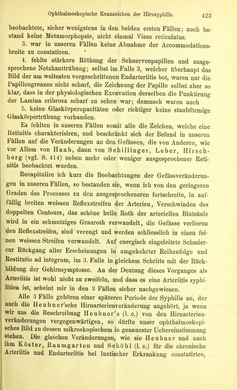 beobachtete, sicher wenigstens in den beiden ersten Fällen; auch be- stand keine Metamorphopsie, nicht einmal Visus reticulatus. 3. war in unseren Fällen keine Abnahme der Accommodations- breite zu constatiren. ' 4. fehlte stärkere Röthung der Sehnervenpapillen und ausge- sprochene Netzhauttrübung; selbst im Falle 3, welcher überhaupt das Bild der am weitesten vorgeschrittenen Endarteriitis bot, waren nur die Papillengrenzen nicht scharf, die Zeichnung der Papille selbst aber so klar, dass in der physiologischen Excavation derselben die Punktirung der Lamina cribrosa scharf zu sehen war; demnach waren auch 5. keine Glaskörperopacitäten oder richtiger keine staubförmige Glaskörpertrübung vorhanden. Es fehlten in unseren Fällen somit alle die Zeichen, welche eine Retinitis charakterisiren, und beschränkt sich der Befund in unseren Fällen auf die Veränderungen an den Gefässen, die von Anderen, wie vor Allem von Haab, dann von Schillinger, Leber, Hirsch- berg (vgl. S. 414) neben mehr oder weniger ausgesprochener Reti- nitis beobachtet wurden. Recapitulire ich kurz die Beobachtungen der Gefässveränderun- gen in unseren Fällen, so bestanden sie, wenn ich von den geringeren Graden des Processes zu den ausgesprocheneren fortschreite, in auf- fällig breiten weissen Reflexstreifen der Arterien, Verschwinden des doppelten Contours, das schöne helle Roth der arteriellen Blutsäule wird in ein schmutziges Grauroth verwandelt, die Gefässe verlieren den Reflexstreifen, sind verengt und werden schliesslich in einen fei- nen weissen Streifen verwandelt. Auf energisch eingeleitete Schmier- cur Rückgang aller Erscheinungen in umgekehrter Reihenfolge und Restitutio ad integrum, im 3. Falle in gleichem Schritte mit der Rück- bildung der Gehirnsymptome. An der Deutung dieses Vorganges als Arteriitis ist wohl nicht zu zweifeln, und dass es eine Arteriitis syphi- litica ist, scheint mir in den 3 Fällen sicher nachgewiesen. Alle 3 Fälle gehören einer späteren Periode der Syphilis an, der auch die Heubner'sche Hirnarterienveränderung angehört, ja wenn wir uns die Beschreibung Heubner's (I.e.) von den Hirnarterien- veränderungen vergegenwärtigen, so dürfte unser ophthalmoskopi- sches Bild zu dessen mikroskopischem in genauester üebereinstimmung stehen. Die gleichen Veränderungen, wie sie Heubner und nach ihm Köster, Baumgarten und Schöbl (1. c.) für die chronische Arteriitis und Endarteriitis bei luetischer Erkrankung constatirten.
