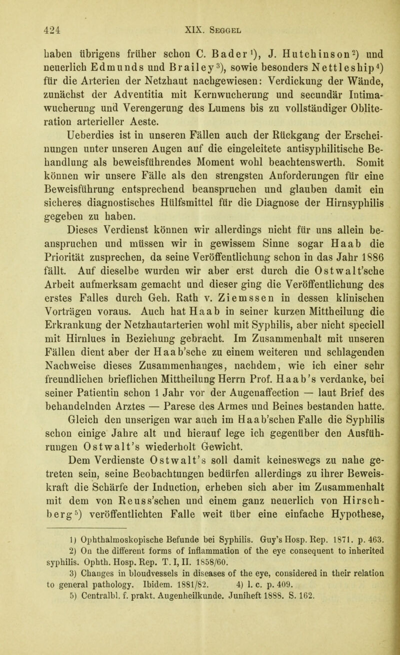 haben übrigens früher schon C. Bader J. Hutchinson^) und neuerlich Edmunds und Brailey^), sowie besonders Nettleship^) für die Arterien der Netzhaut nachgewiesen: Verdickung der Wände, zunächst der Adventitia mit Kernwucherung und secundär Intima- wucherung und Verengerung des Lumens bis zu vollständiger Oblite- ration arterieller Aeste. Ueberdies ist in unseren Fällen auch der Rückgang der Erschei- nungen unter unseren Augen auf die eingeleitete antisyphilitische Be- handlung als beweisführendes Moment wohl beachtenswerth. Somit können wir unsere Fälle als den strengsten Anforderungen für eine Beweisführung entsprechend beanspruchen und glauben damit ein sicheres diagnostisches Hülfsmittel für die Diagnose der Hirnsyphilis gegeben zu haben. Dieses Verdienst können wir allerdings nicht für uns allein be- anspruchen und müssen wir in gewissem Sinne sogar Haab die Priorität zusprechen, da seine Veröffentlichung schon in das Jahr 1886 fällt. Auf dieselbe wurden wir aber erst durch die Ostwalt'sche Arbeit aufmerksam gemacht und dieser ging die Veröffentlichung des erstes Falles durch Geh. Rath v. Ziemssen in dessen klinischen Vorträgen voraus. Auch hat Haab in seiner kurzen Mittheilung die Erkrankung der Netzhautarterien wohl mit Syphilis, aber nicht speciell mit Hirnlues in Beziehung gebracht. Im Zusammenhalt mit unseren Fällen dient aber der Haab'sche zu einem weiteren und schlagenden Nachweise dieses Zusammenhanges, nachdem, wie ich einer sehr freundlichen brieflichen Mittheilung Herrn Prof. Haab's verdanke, bei seiner Patientin schon 1 Jahr vor der Augenaffection — laut Brief des behandelnden Arztes — Parese des Armes und Beines bestanden hatte. Gleich den unserigen war auch im Haab'schen Falle die Syphilis schon einige Jahre alt und hierauf lege ich gegenüber den Ausfüh- rungen Ostwalt's wiederholt Gewicht. Dem Verdienste Ostwalt's soll damit keineswegs zu nahe ge- treten sein, seine Beobachtungen bedürfen allerdings zu ihrer Beweis- kraft die Schärfe der Induction, erheben sich aber im Zusammenhalt mit dem von Reuss'schen und einem ganz neuerlich von Hirsch- berg ^) veröffentlichten Falle weit über eine einfache Hypothese, 1) Ophthalmoskopische Befunde bei Syphilis. Guy's Hosp. Rep. 1871. p. 463. 2) Oü the different forms of inflammation of the eye consequent to inherited Syphilis. Ophth. Hosp. Rep. T. I, II. 1858/60. 3) Chaoges in bloudvessels in diseases of the eye, considered in their relation to general pathology. Ibidem. 1881/82. 4) 1. c. p. 409. 5) Centralbl. f. prakt. Augenheilkunde. Juniheft 1888. S. 162.