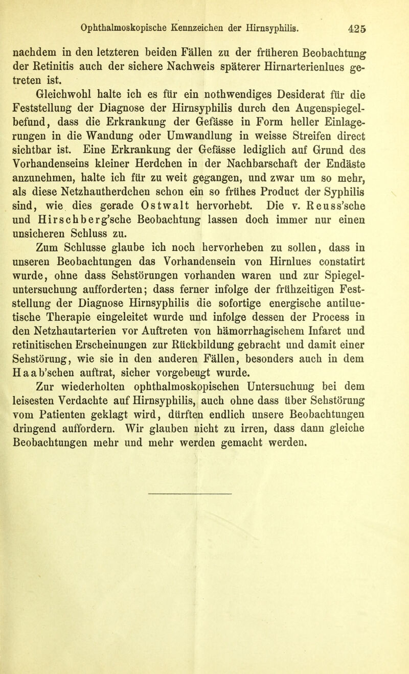 nachdem in den letzteren beiden Fällen zu der früheren Beobachtung der Retinitis auch der sichere Nachweis späterer Hirnarterienlues ge- treten ist. Gleichwohl halte ich es für ein nothwendiges Desiderat für die Feststellung der Diagnose der Hirnsyphilis durch den Augenspiegel- befund, dass die Erkrankung der Gefässe in Form heller Einlage- rungen in die Wandung oder Umwandlung in weisse Streifen direct sichtbar ist. Eine Erkrankung der Gefässe lediglich auf Grund des Vorhandenseins kleiner Herdchen in der Nachbarschaft der Endäste anzunehmen, halte ich für zu weit gegangen, und zwar um so mehr, als diese Netzhautherdchen schon ein so frühes Product der Syphilis sind, wie dies gerade Ostwalt hervorhebt. Die v. Reuss'sche und Hirschberg'sche Beobachtung lassen doch immer nur einen unsicheren Schluss zu. Zum Schlüsse glaube ich noch hervorheben zu sollen, dass in unseren Beobachtungen das Vorhandensein von Hirnlues constatirt wurde, ohne dass Sehstörungen vorhanden waren und zur Spiegel- untersuchung aufforderten; dass ferner infolge der frühzeitigen Fest- stellung der Diagnose Hirnsyphilis die sofortige energische antilue- tische Therapie eingeleitet wurde und infolge dessen der Process in den Netzhautarterien vor Auftreten von hämorrhagischem Infarct und retinitischen Erscheinungen zur Rückbildung gebracht und damit einer Sehstörung, wie sie in den anderen Fällen, besonders auch in dem Haab'schen auftrat, sicher vorgebeugt wurde. Zur wiederholten ophthalmoskopischen Untersuchung bei dem leisesten Verdachte auf Hirnsyphilis, auch ohne dass über Sehstörung vom Patienten geklagt wird, dürften endlich unsere Beobachtungen dringend auffordern. Wir glauben nicht zu irren, dass dann gleiche Beobachtungen mehr und mehr werden gemacht werden.