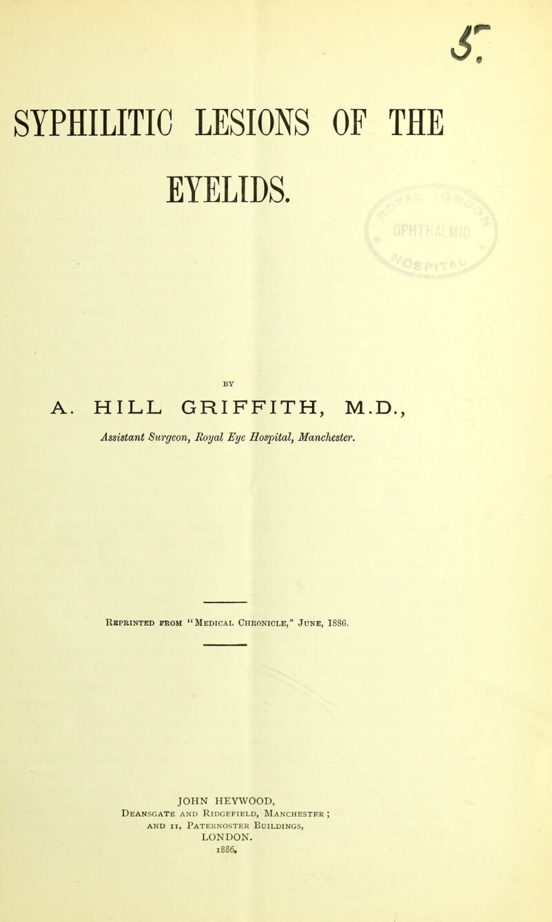 SYPHILITIC LESIONS OF THE EYELIDS. A. HILL GRIFFITH, M.D., Assistant Surgeon, Royal Eye Hospital, Manchester. Reprinted from Medical Chronicle, June, 1886. JOHN HEYWOOD, Deansgate and Ridgefield, Manchester ; AND II, Paternoster Buildings, LONDON. 1886,