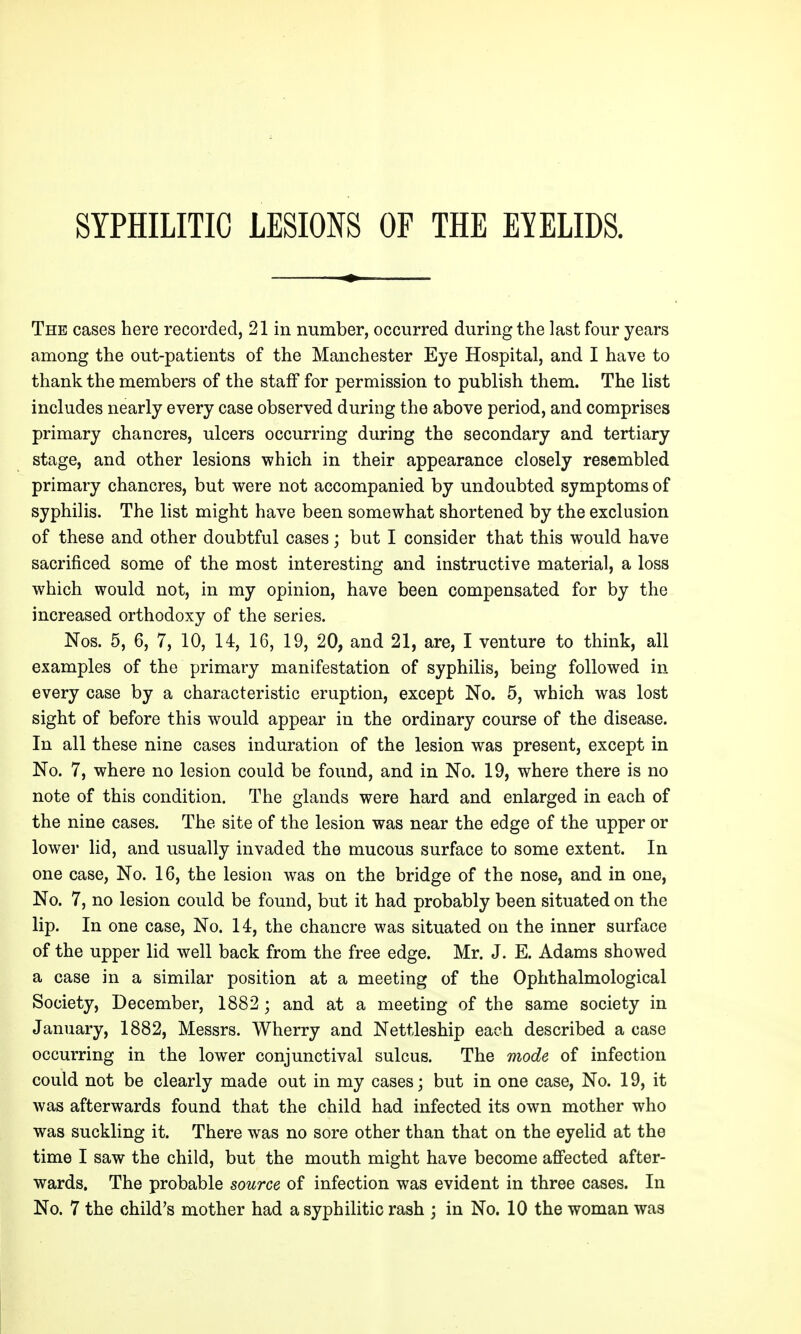 The cases here recorded, 21 in number, occurred during the last four years among the out-patients of the Manchester Eye Hospital, and I have to thank the members of the staff for permission to publish them. The list includes nearly every case observed during the above period, and comprises primary chancres, ulcers occurring during the secondary and tertiary stage, and other lesions which in their appearance closely resembled primary chancres, but were not accompanied by undoubted symptoms of syphilis. The list might have been somewhat shortened by the exclusion of these and other doubtful cases; but I consider that this would have sacrificed some of the most interesting and instructive material, a loss which would not, in my opinion, have been compensated for by the increased orthodoxy of the series. Nos. 5, 6, 7, 10, 14, 16, 19, 20, and 21, are, I venture to think, all examples of the primary manifestation of syphilis, being followed in every case by a characteristic eruption, except No. 5, which was lost sight of before this would appear in the ordinary course of the disease. In all these nine cases induration of the lesion was present, except in No. 7, where no lesion could be found, and in No. 19, where there is no note of this condition. The glands were hard and enlarged in each of the nine cases. The site of the lesion was near the edge of the upper or lower lid, and usually invaded the mucous surface to some extent. In one case, No. 16, the lesion was on the bridge of the nose, and in one, No. 7, no lesion could be found, but it had probably been situated on the lip. In one case. No. 14, the chancre was situated on the inner surface of the upper lid well back from the free edge. Mr. J. E. Adams showed a case in a similar position at a meeting of the Ophthalmological Society, December, 1882; and at a meeting of the same society in January, 1882, Messrs. Wherry and Nettleship each described a case occurring in the lower conjunctival sulcus. The mode of infection could not be clearly made out in my cases; but in one case, No. 19, it was afterwards found that the child had infected its own mother who was suckling it. There was no sore other than that on the eyelid at the time I saw the child, but the mouth might have become affected after- wards. The probable source of infection was evident in three cases. In No. 7 the child's mother had a syphilitic rash j in No. 10 the woman was