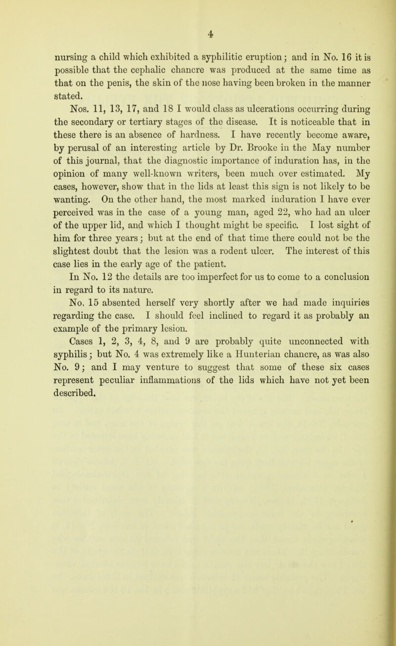 nursing a child which exhibited a syphilitic eruption; and in No. 16 it is possible that the cephalic chancre was produced at the same time as that on the penis, the skin of the nose having been broken in the manner stated. Nos. 11, 13, 17, and 18 1 would class as ulcerations occurring during the secondary or tertiary stages of the disease. It is noticeable that in these there is an absence of hardness. I have recently become aware, by perusal of an interesting article by Dr. Brooke in the May number of this journal, that the diagnostic importance of induration has, in the opinion of many well-known writers, been much over estimated. My cases, however, show that in the lids at least this sign is not likely to be wanting. On the other hand, the most marked induration I have ever perceived was in the case of a young man, aged 22, who had an ulcer of the upper lid, and which I thought might be specific. I lost sight of him for three years; but at the end of that time there could not be the slightest doubt that the lesion was a rodent ulcer. The interest of this case lies in the early age of the patient. In No. 12 the details are too imperfect for us to come to a conclusion in regard to its nature. No. 15 absented herself very shortly after we had made inquiries regarding the case. I should feel inclined to regard it as probably an example of the primary lesion. Cases 1, 2, 3, 4, 8, and 9 are probably quite unconnected with syphilis; but No. 4 was extremely like a Hunterian chancre, as was also No. 9; and I may venture to suggest that some of these six cases represent peculiar inflammations of the lids which have not yet been described.