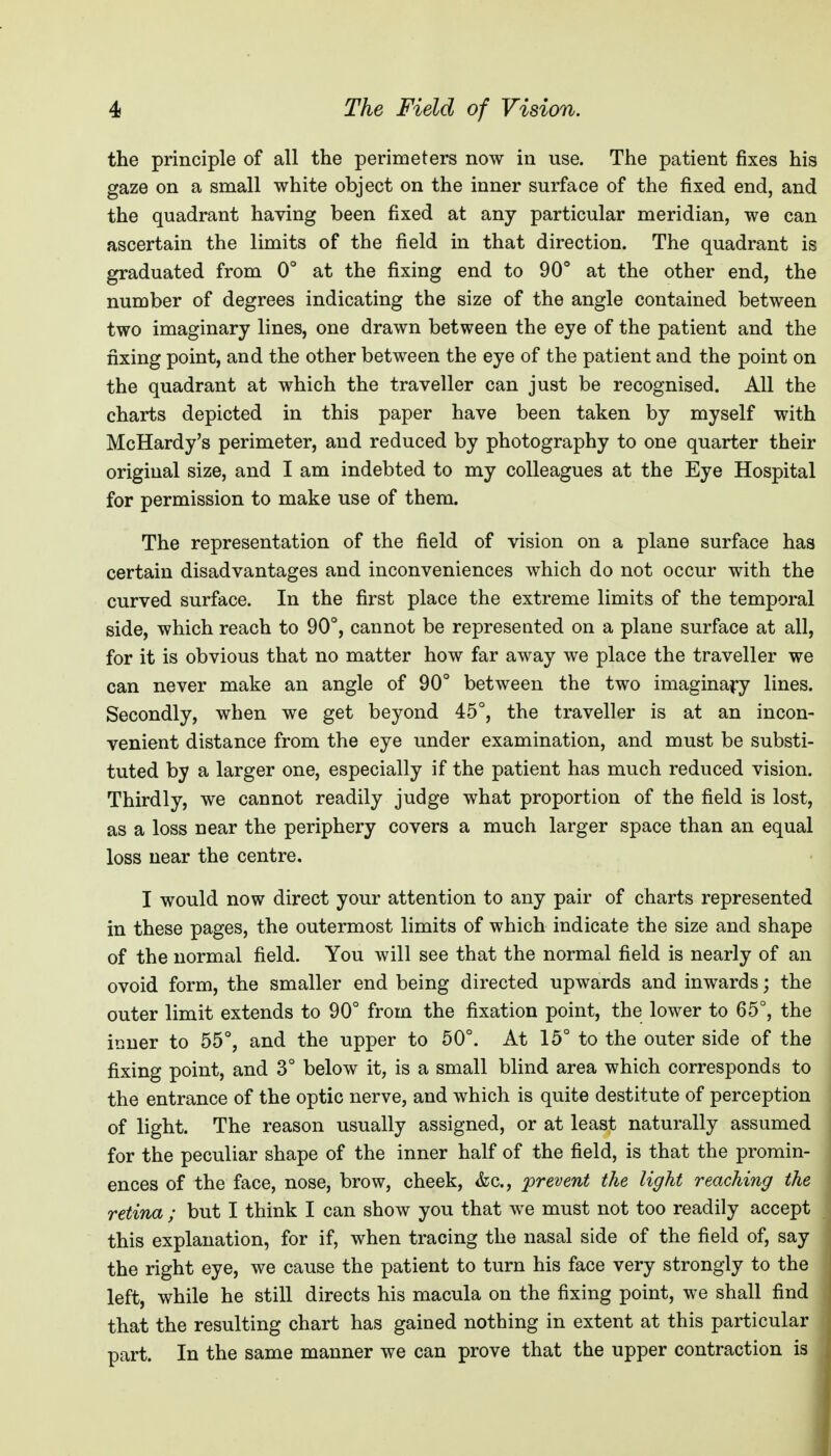 the principle of all the perimeters now in use. The patient fixes his gaze on a small white object on the inner surface of the fixed end, and the quadrant having been fixed at any particular meridian, we can ascertain the limits of the field in that direction. The quadrant is graduated from 0° at the fixing end to 90 at the other end, the number of degrees indicating the size of the angle contained between two imaginary lines, one drawn between the eye of the patient and the fixing point, and the other between the eye of the patient and the point on the quadrant at which the traveller can just be recognised. All the charts depicted in this paper have been taken by myself with McHardy's perimeter, and reduced by photography to one quarter their original size, and I am indebted to my colleagues at the Eye Hospital for permission to make use of them. The representation of the field of vision on a plane surface has certain disadvantages and inconveniences which do not occur with the curved surface. In the first place the extreme limits of the temporal side, which reach to 90°, cannot be represeated on a plane surface at all, for it is obvious that no matter how far away we place the traveller we can never make an angle of 90° between the two imagina^ry lines. Secondly, when we get beyond 45°, the traveller is at an incon- venient distance from the eye under examination, and must be substi- tuted by a larger one, especially if the patient has much reduced vision. Thirdly, we cannot readily judge what proportion of the field is lost, as a loss near the periphery covers a much larger space than an equal loss near the centre, I would now direct your attention to any pair of charts represented in these pages, the outermost limits of which indicate the size and shape of the normal field. You will see that the normal field is nearly of an ovoid form, the smaller end being directed upwards and inwards; the outer limit extends to 90° from the fixation point, the lower to 65°, the inner to 55°, and the upper to 50°. At 15° to the outer side of the fixing point, and 3° below it, is a small blind area which corresponds to the entrance of the optic nerve, and which is quite destitute of perception of light. The reason usually assigned, or at least naturally assumed for the peculiar shape of the inner half of the field, is that the promin- ences of the face, nose, brow, cheek, &c., prevent the light reaching the retina ; but I think I can show you that we must not too readily accept this explanation, for if, when tracing the nasal side of the field of, say the right eye, we cause the patient to turn his face very strongly to the left, while he still directs his macula on the fixing point, we shall find , that the resulting chart has gained nothing in extent at this particular 1 part. In the same manner we can prove that the upper contraction is