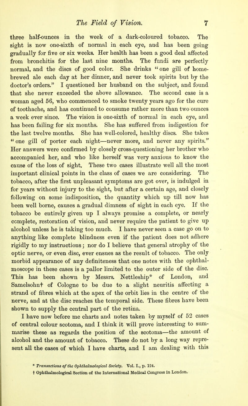 three half-ounces in the week of a dark-coloured tobacco. The sight is now one-sixth of normal in each eye, and has been going gradually for five or six weeks. Her health has been a good deal affected from bronchitis for the last nine months. The fundi are perfectly normal, and the discs of good color. She drinks  one gill of home- brewed ale each day at her dinner, and never took spirits but by the doctor's orders. I questioned her husband on the subject, and found that she never exceeded the above allowance. The second case is a woman aged 56, who commenced to smoke twenty years ago for the cure of toothache, and has continued to consume rather more than two ounces a week ever since. The vision is one-sixth of normal in each eye, and has been failing for six months. She has suffered from indigestion for the last twelve months. She has well-colored, healthy discs. She takes  one gill of porter each night—never more, and never any spirits. Her answers were confirmed by closely cross-questioning her brother who accompanied her, and who like herself was very anxious to know the cause of the loss of sight. These two cases illustrate well all the most important clinical points in the class of cases we are considering. The tobacco, after the first unpleasant symptoms are got over, is indulged in for years without injury to the sight, but after a certain age, and closely following on some indisposition, the quantity which up till now has been well borne, causes a gradual dimness of sight in each eye. If the tobacco be entirely given up I always promise a complete, or nearly complete, restoration of vision, and never require the patient to give up alcohol unless he is taking too much. I have never seen a case go on to anything like complete blindness even if the patient does not adhere rigidly to my instructions; nor do I believe that general atrophy of the optic nerve, or even disc, ever ensues as the result of tobacco. The only morbid appearance of any definiteness that one notes with the ophthal- moscope in these cases is a pallor limited to the outer side of the disc. This has been shown by Messrs. Nettleship* of London, and Samelsohnt of Cologne to be due to a slight neuritis affecting a strand of fibres which at the apex of the orbit lies in the centre of the nerve, and at the disc reaches the temporal side. These fibres have been shown to supply the central part of the retina. I have now before me charts and notes taken by myself of 52 cases of central colour scotoma, and I think it will prove interesting to sum- marise these as regards the position of the scotoma—the amount of alcohol and the amount of tobacco. These do not by a long way repre- sent all the cases of which I have charts, and I am dealing with this * Transactions of the Ophthalmological Society. Vol. I., p. 124. t OpMhalmological Section of the International Medical Congress in London.