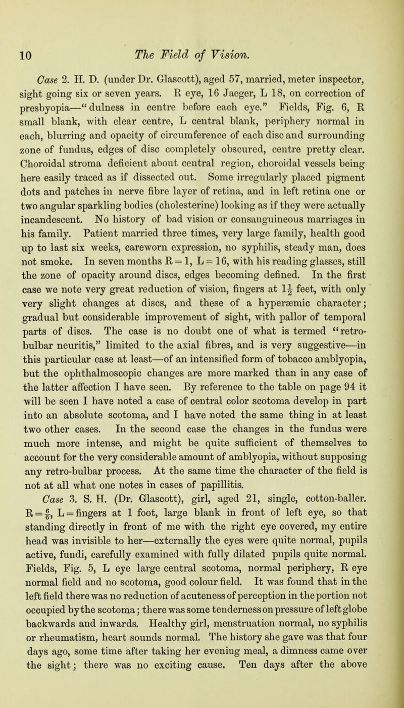 Case 2. H. D. (under Dr. Glascott), aged 57, married, meter inspector, sight going six or seven years. R eye, 16 Jaeger, L 18, on correction of presbyopia—dulness in centre before each eye. Fields, Fig. 6, R small blank, with clear centre, L central blank, periphery normal in each, blurring and opacity of circumference of each disc and surrounding zone of fundus, edges of disc completely obscured, centre pretty clear. Choroidal stroma deficient about central region, choroidal vessels being here easily traced as if dissected out. Some irregularly placed pigment dots and patches in nerve fibre layer of retina, and in left retina one or two angular sparkling bodies (cholesterine) looking as if they were actually incandescent. No history of bad vision or consanguineous marriages in his family. Patient married three times, very large family, health good up to last six weeks, careworn expression, no syphilis, steady man, does not smoke. In seven months R = 1, L = 16, with his reading glasses, still the zone of opacity around discs, edges becoming defined. In the first case we note very great reduction of vision, fingers at IJ feet, with only very slight changes at discs, and these of a hypersemic character; gradual but considerable improvement of sight, with pallor of temporal parts of discs. The case is no doubt one of what is termed ''retro- bulbar neuritis, limited to the axial fibres, and is very suggestive—in this particular case at least—of an intensified form of tobacco amblyopia, but the ophthalmoscopic changes are more marked than in any case of the latter affection I have seen. By reference to the table on page 94 it will be seen I have noted a case of central color scotoma develop in part into an absolute scotoma, and I have noted the same thing in at least two other cases. In the second case the changes in the fundus were much more intense, and might be quite sufiicient of themselves to account for the very considerable amount of amblyopia, without supposing any retro-bulbar process. At the same time the character of the field is not at all what one notes in cases of papillitis. Case 3. S. H. (Dr. Glascott), girl, aged 21, single, cotton-baller. R = |-, L = fingers at 1 foot, large blank in front of left eye, so that standing directly in front of me with the right eye covered, my entire head was invisible to her—externally the eyes were quite normal, pupils active, fundi, carefully examined with fully dilated pupils quite normal. Fields, Fig. 5, L eye large central scotoma, normal periphery, R eye normal field and no scotoma, good colour field. It was found that in the left field there was no reduction of acutenessof perception in the portion not occupied by the scotoma; there was some tenderness on pressure of left globe backwards and inwards. Healthy girl, menstruation normal, no syphilis or rheumatism, heart sounds normal. The history she gave was that four days ago, some time after taking her evening meal, a dimness came over the sight; there was no exciting cause. Ten days after the above