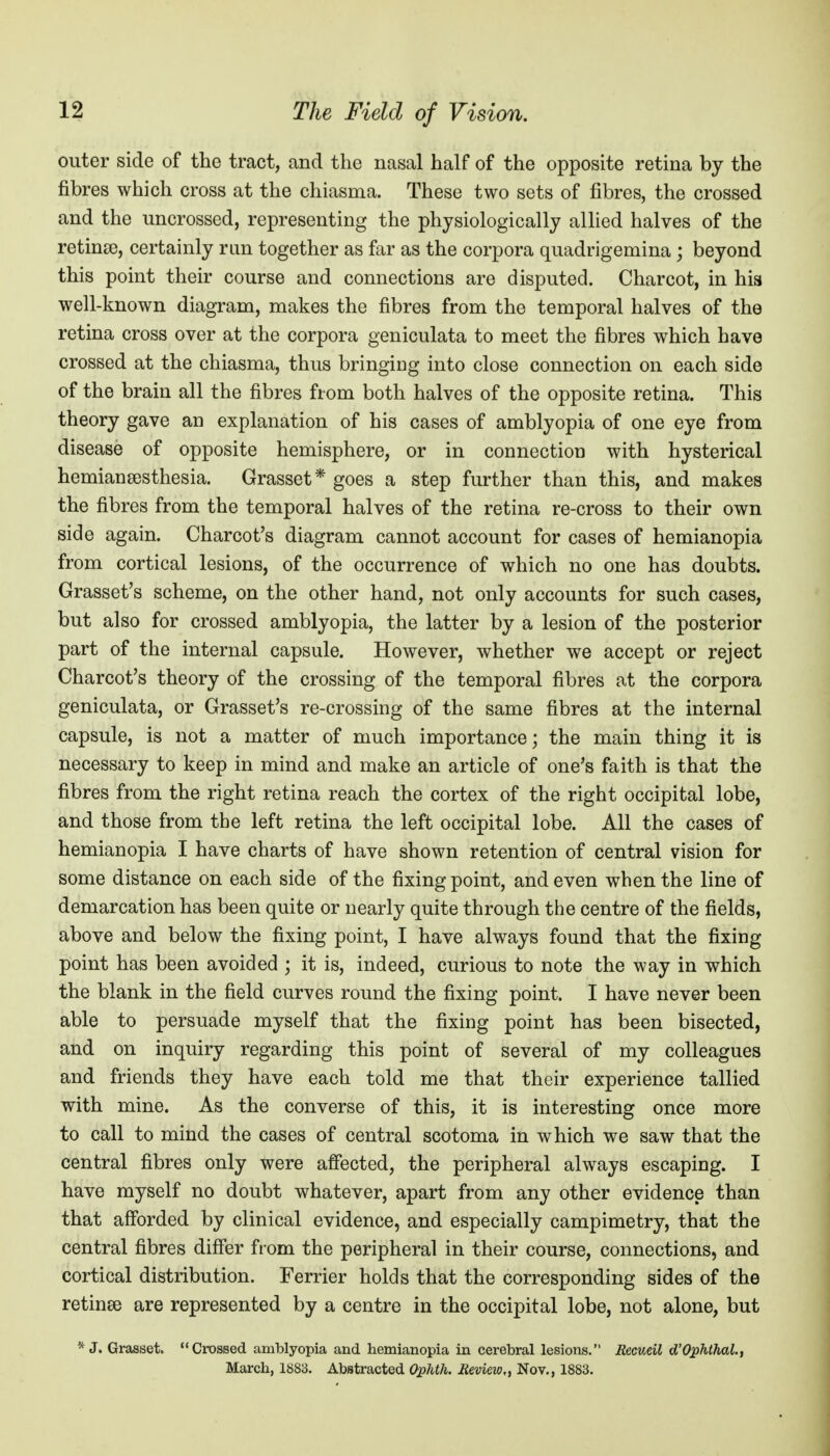 outer side of the tract, and the nasal half of the opposite retina by the fibres which cross at the chiasma. These two sets of fibres, the crossed and the uncrossed, representing the physiologically allied halves of the retinse, certainly rim together as far as the corpora quadrigemina; beyond this point their course and connections are disputed. Charcot, in his well-known diagram, makes the fibres from the temporal halves of the retina cross over at the corpora geniculata to meet the fibres which have crossed at the chiasma, thus bringing into close connection on each side of the brain all the fibres from both halves of the opposite retina. This theory gave an explanation of his cases of amblyopia of one eye from disease of opposite hemisphere, or in connection with hysterical hemiansesthesia. Grasset* goes a step further than this, and makes the fibres from the temporal halves of the retina re-cross to their own side again. Charcot's diagram cannot account for cases of hemianopia from cortical lesions, of the occurrence of which no one has doubts. Grasset's scheme, on the other hand, not only accounts for such cases, but also for crossed amblyopia, the latter by a lesion of the posterior part of the internal capsule. However, whether we accept or reject Charcot's theory of the crossing of the temporal fibres at the corpora geniculata, or Grasset's re-crossing of the same fibres at the internal capsule, is not a matter of much importance; the main thing it is necessary to keep in mind and make an article of one's faith is that the fibres from the right retina reach the cortex of the right occipital lobe, and those from the left retina the left occipital lobe. All the cases of hemianopia I have charts of have shown retention of central vision for some distance on each side of the fixing point, and even when the line of demarcation has been quite or nearly quite through the centre of the fields, above and below the fixing point, I have always found that the fixing point has been avoided ; it is, indeed, curious to note the way in which the blank in the field curves round the fixing point. I have never been able to persuade myself that the fixing point has been bisected, and on inquiry regarding this point of several of my colleagues and friends they have each told me that their experience tallied with mine. As the converse of this, it is interesting once more to call to mind the cases of central scotoma in which we saw that the central fibres only were affected, the peripheral always escaping. I have myself no doubt whatever, apart from any other evidence than that afforded by clinical evidence, and especially campimetry, that the central fibres differ from the peripheral in their course, connections, and cortical distribution. Ferrier holds that the corresponding sides of the retinae are represented by a centre in the occipital lobe, not alone, but * J. Grasset. Crossed amblyopia and hemianopia in cerebral lesions. Eecueil d'Ophthal., March, 1883. Abstracted Ophth. Review,, Nov., 1883.