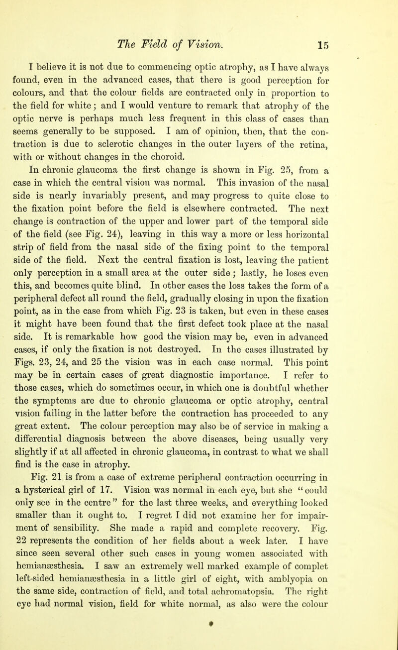 I believe it is not due to commencing optic atrophy, as I have always found, even in the advanced cases, that there is good perception for colours, and that the colour fields are contracted only in proportion to the field for white; and I would venture to remark that atrophy of the optic nerve is perhaps much less frequent in this class of cases than seems generally to be supposed. I am of opinion, then, that the con- traction is due to sclerotic changes in the outer layers of the retina, with or without changes in the choroid. In chronic glaucoma the first change is shown in Fig. 25, from a case in which the central vision was normal. This invasion of the nasal side is nearly invariably present, and may progress to quite close to the fixation point before the field is elsewhere contracted. The next change is contraction of the upper and lower part of the temporal side of the field (see Fig. 24), leaving in this way a more or less horizontal strip of field from the nasal side of the fixing point to the temporal side of the field. Next the central fixation is lost, leaving the patient only perception in a small area at the outer side ; lastly, he loses even this, and becomes quite blind. In other cases the loss takes the form of a peripheral defect all round the field, gradually closing in upon the fixation point, as in the case from which Fig. 23 is taken, but even in these cases it might have been found that the first defect took place at the nasal side. It is remarkable how good the vision may be, even in advanced cases, if only the fixation is not destroyed. In the cases illustrated by Figs. 23, 24, and 25 the vision was in each case normal. This point may be in certain cases of great diagnostic importance. I refer to those cases, which do sometimes occur, in which one is doubtful whether the symptoms are due to chronic glaucoma or optic atrophy, central vision failing in the latter before the contraction has proceeded to any great extent. The colour perception may also be of service in making a differential diagnosis between the above diseases, being usually very slightly if at all affected in chronic glaucoma, in contrast to what we shall find is the case in atrophy. Fig. 21 is from a case of extreme peripheral contraction occurring in a hysterical girl of 17. Vision was normal in each eye, but she could only see in the centre  for the last three weeks, and everything looked smaller than it ought to. I regret I did not examine her for impair- ment of sensibility. She made a rapid and complete recovery. Fig. 22 represents the condition of her fields about a week later. I have since seen several other such cases in young women associated with hemiansesthesia. I saw an extremely well marked example of complet left-sided hemiansesthesia in a little girl of eight, with amblyopia on the same side, contraction of field, and total achromatopsia. The right eye had normal vision, field for white normal, as also were the colour