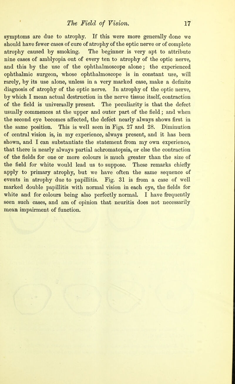 I symptoms are due to atrophy. If this were more generally done we should have fewer cases of cure of atrophy of the optic nerve or of complete atrophy caused by smoking. The beginner is very apt to attribute nine cases of amblyopia out of every ten to atrophy of the optic nerve, and this by the use of the ophthalmoscope alone; the experienced ophthalmic surgeon, whose ophthalmoscope is in constant use, will rarely, by its use alone, unless in a very marked case, make a definite diagnosis of atrophy of the optic nerve. In atrophy of the optic nerve, by which I mean actual destruction in the nerve tissue itself, contraction of the field is universally present. The peculiarity is that the defect usually commences at the upper and outer part of the field; and when the second eye becomes affected, the defect nearly always shows first in the same position. This is well seen in Figs. 27 and 28. Diminution of central vision is, in my experience, always present, and it has been shown, and I can substantiate the statement from my own experience, that there is nearly always partial achromatopsia, or else the contraction of the fields for one or more colours is much greater than the size of the field for white would lead us to suppose. These remarks chiefly apply to primary atrophy, but we have often the same sequence of events in atrophy due to papillitis. Fig. 31 is from a case of well marked double papillitis with normal vision in each eye, the fields for white and for colours being also perfectly normal. I have frequently seen such cases, and am of opinion that neuritis does not necessarily mean impairment of function.