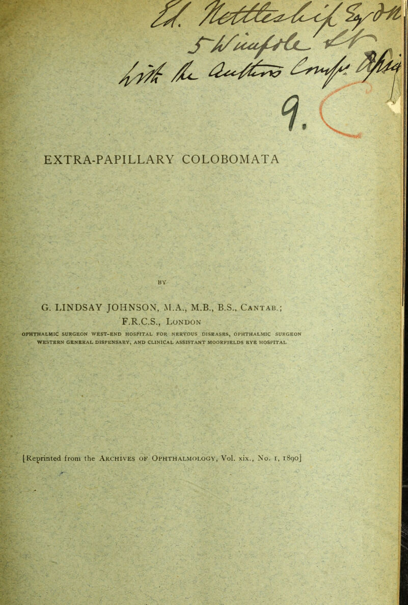 EXTRA-PAPILLARY COLOBOMATA BY G. LINDSAY JOHNSON, M.A., M.B., B.S., Cantab.; F.R.C.S., London OPHTHALMIC SURGEON WEST-END HOSPITAL FORf. NIERVOUS DISEASES, OPHTHALMIC SURGEON WESTERN GENERAL DISPENSARY, AND CLINICAL ASSISTANT MOORFIELDS BYE HOSPITAL [Reprinted from the Archives of Ophthalmology, Vol. xix., No, i, 1890]