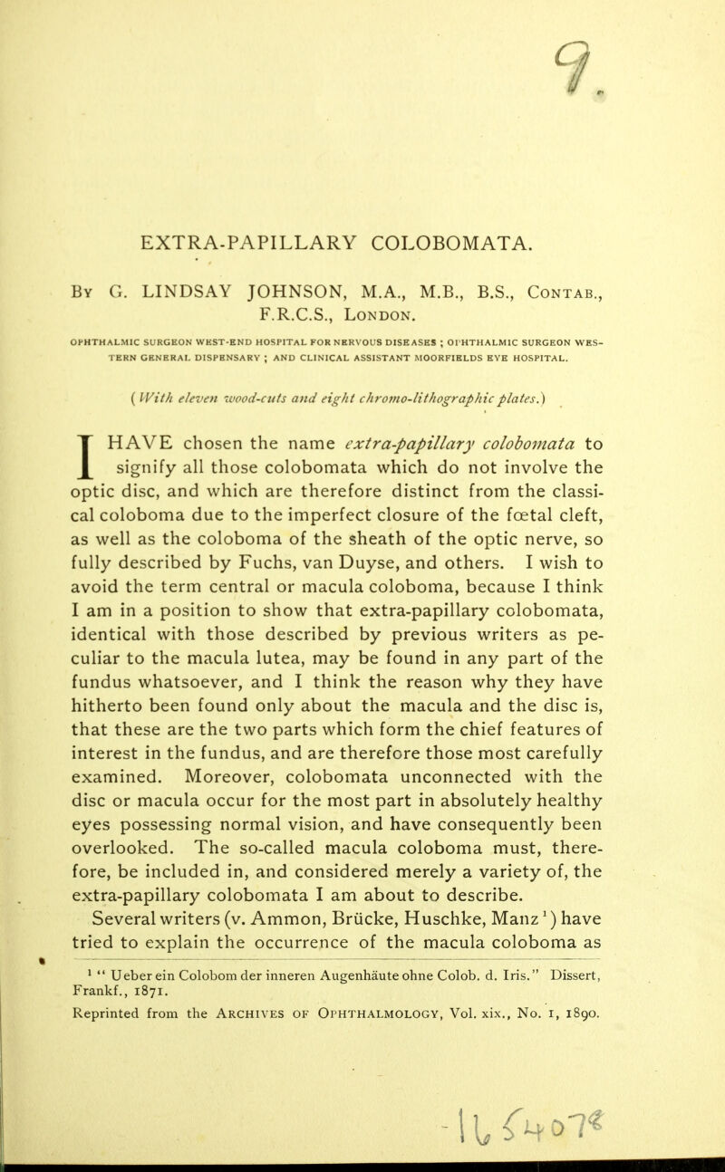 EXTRA-PAPILLARY COLOBOMATA. By G. LINDSAY JOHNSON, M.A., M.B., B.S., Contab., F.R.C.S., London. OPHTHALMIC SURGEON WHST-END HOSPITAL FOR NERVOUS DISEASES ; OI HTHALMIC SURGEON WES- TERN GENERAL DISPENSARY ; AND CLINICAL ASSISTANT MOORFIELDS EYE HOSPITAL. IHAVE chosen the name extra-papillary colobomata to signify all those colobomata which do not involve the optic disc, and which are therefore distinct from the classi- cal coloboma due to the imperfect closure of the foetal cleft, as well as the coloboma of the sheath of the optic nerve, so fully described by Fuchs, van Duyse, and others. I wish to avoid the term central or macula coloboma, because I think I am in a position to show that extra-papillary colobomata, identical with those described by previous writers as pe- culiar to the macula lutea, may be found in any part of the fundus whatsoever, and I think the reason why they have hitherto been found only about the macula and the disc is, that these are the two parts which form the chief features of interest in the fundus, and are therefore those most carefully examined. Moreover, colobomata unconnected with the disc or macula occur for the most part in absolutely healthy eyes possessing normal vision, and have consequently been overlooked. The so-called macula coloboma must, there- fore, be included in, and considered merely a variety of, the Several writers (v, Ammon, Briicke, Huschke, Manz ^) have tried to explain the occurrence of the macula coloboma as ' *' Ueber ein Colobom der inneren Augenhaute ohne Colob. d. Iris. Dissert, Frankf,, 1871. ( With eleven wood-cuts and eight chromo-lithographicplates.^