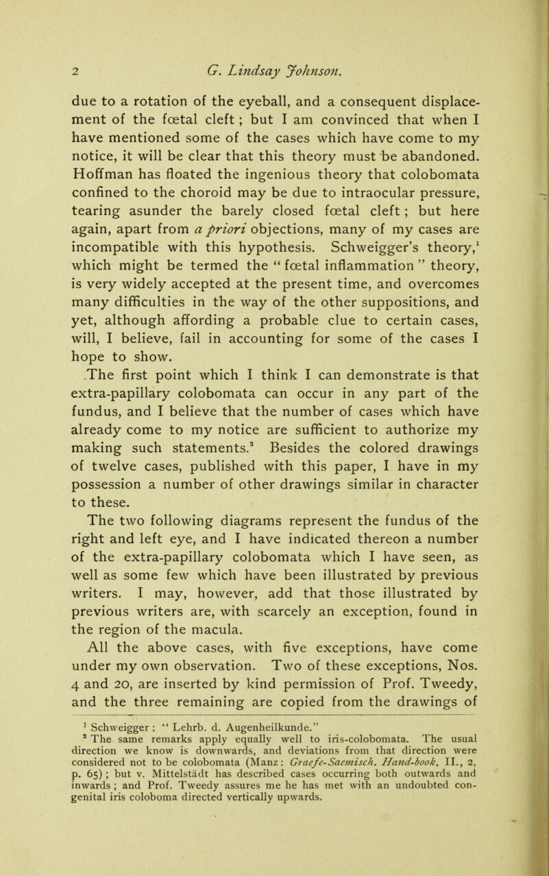 due to a rotation of the eyeball, and a consequent displace- ment of the foetal cleft; but I am convinced that when I have mentioned some of the cases which have come to my notice, it will be clear that this theory must be abandoned. Hoffman has floated the ingenious theory that colobomata confined to the choroid may be due to intraocular pressure, tearing asunder the barely closed foetal cleft; but here again, apart from a priori objections, many of my cases are incompatible with this hypothesis. Schweigger's theory,^ which might be termed the foetal inflammation  theory, is very widely accepted at the present time, and overcomes many difficulties in the way of the other suppositions, and yet, although affording a probable clue to certain cases, will, I believe, fail in accounting for some of the cases I hope to show. The first point which I think I can demonstrate is that extra-papillary colobomata can occur in any part of the fundus, and I believe that the number of cases which have already come to my notice are sufficient to authorize my making such statements.' Besides the colored drawings of twelve cases, published with this paper, I have in my possession a number of other drawings similar in character to these. The two following diagrams represent the fundus of the right and left eye, and I have indicated thereon a number of the extra-papillary colobomata which I have seen, as well as some few which have been illustrated by previous writers. I may, however, add that those illustrated by previous writers are, with scarcely an exception, found in the region of the macula. All the above cases, with five exceptions, have come under my own observation. Two of these exceptions, Nos. 4 and 20, are inserted by kind permission of Prof. Tweedy, and the three remaining are copied from the drawings of ' Schweigger :  Lehrb. d. Augenheilkunde. ' The same remarks apply equally well to iris-colobomata. The usual direction we know is downwards, and deviations from that direction were considered not to be colobomata (Manz: Graefe-Saemisch. Hand-book, II., 2, p. 65) ; but V. Mittelstadt has described cases occurring both outwards and inwards ; and Prof. Tweedy assures me he has met with an undoubted con- genital iris coloboma directed vertically upwards.