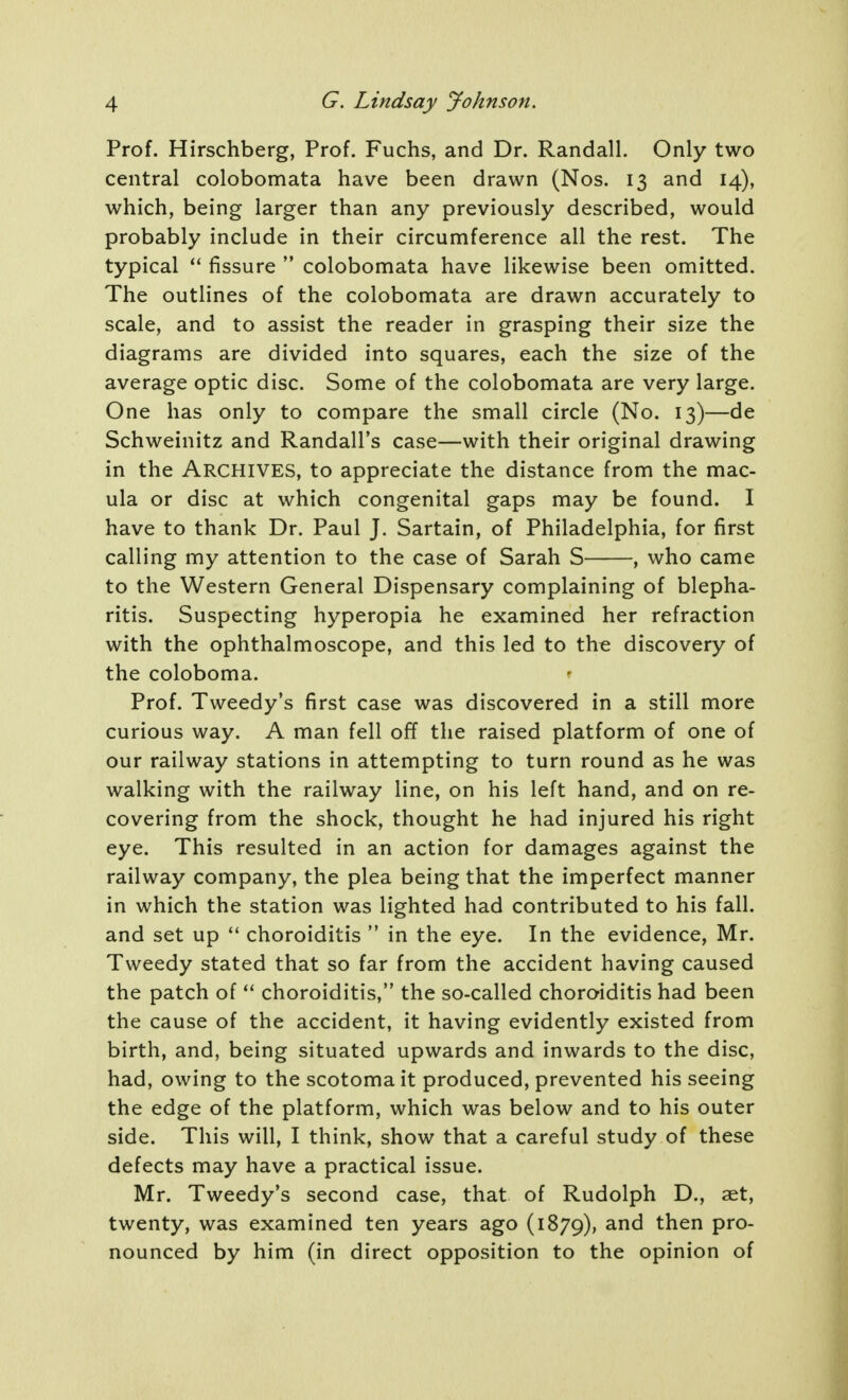 Prof. Hirschberg, Prof. Fuchs, and Dr. Randall. Only two central colobomata have been drawn (Nos. 13 and 14), which, being larger than any previously described, would probably include in their circumference all the rest. The typical fissure  colobomata have likewise been omitted. The outlines of the colobomata are drawn accurately to scale, and to assist the reader in grasping their size the diagrams are divided into squares, each the size of the average optic disc. Some of the colobomata are very large. One has only to compare the small circle (No. 13)—de Schweinitz and Randall's case—with their original drawing in the Archives, to appreciate the distance from the mac- ula or disc at which congenital gaps may be found. I have to thank Dr. Paul J. Sartain, of Philadelphia, for first calling my attention to the case of Sarah S , who came to the Western General Dispensary complaining of blepha- ritis. Suspecting hyperopia he examined her refraction with the ophthalmoscope, and this led to th^ discovery of the coloboma. Prof. Tweedy's first case was discovered in a still more curious way. A man fell off the raised platform of one of our railway stations in attempting to turn round as he was walking with the railway line, on his left hand, and on re- covering from the shock, thought he had injured his right eye. This resulted in an action for damages against the railway company, the plea being that the imperfect manner in which the station was lighted had contributed to his fall, and set up  choroiditis  in the eye. In the evidence, Mr. Tweedy stated that so far from the accident having caused the patch of choroiditis, the so-called choroiditis had been the cause of the accident, it having evidently existed from birth, and, being situated upwards and inwards to the disc, had, owing to the scotoma it produced, prevented his seeing the edge of the platform, which was below and to his outer side. This will, I think, show that a careful study of these defects may have a practical issue. Mr. Tweedy's second case, that of Rudolph D., aet, twenty, was examined ten years ago (1879), then pro- nounced by him (in direct opposition to the opinion of