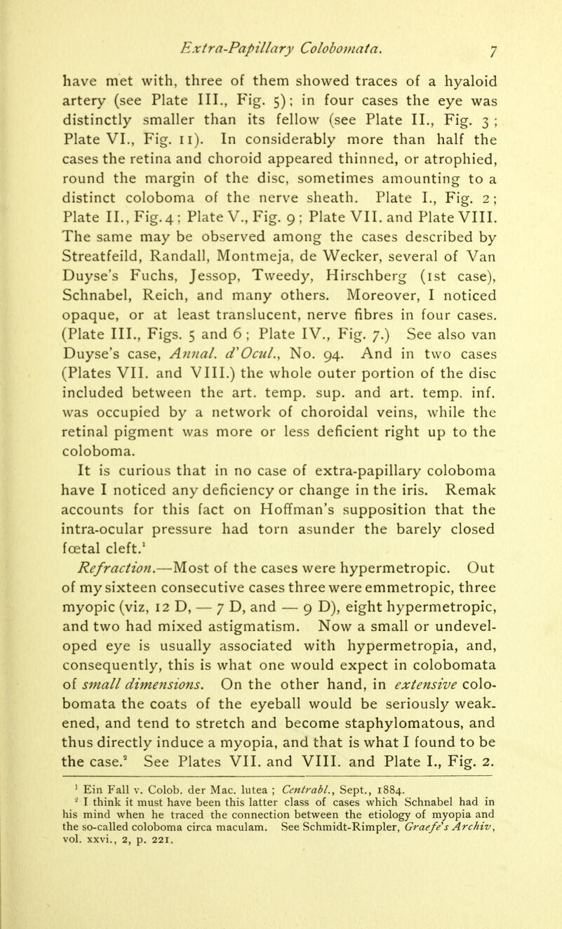 have met with, three of them showed traces of a hyaloid artery (see Plate III., Fig. 5); in four cases the eye was distinctly smaller than its fellow (see Plate II., Fig. 3 ; Plate VI., Fig. 11). In considerably more than half the cases the retina and choroid appeared thinned, or atrophied, round the margin of the disc, sometimes amounting to a distinct coloboma of the nerve sheath. Plate I., Fig. 2 ; Plate II., Fig. 4; Plate V., Fig. 9; Plate VII. and Plate VIII. The same may be observed among the cases described by Streatfeild, Randall, Montmeja, de Wecker, several of Van Duyse's Fuchs, Jessop, Tweedy, Hirschberg (ist case), Schnabel, Reich, and many others. Moreover, I noticed opaque, or at least translucent, nerve fibres in four cases. (Plate III., Figs. 5 and 6; Plate IV., Fig. 7.) See also van Duyse's case, Aiinal. tfOcuL, No. 94. And in two cases (Plates VII. and VIII.) the whole outer portion of the disc included between the art. temp. sup. and art. temp. inf. was occupied by a network of choroidal veins, while the retinal pigment was more or less deficient right up to the coloboma. It is curious that in no case of extra-papillary coloboma have I noticed any deficiency or change in the iris. Remak accounts for this fact on Hoffman's supposition that the intra-ocular pressure had torn asunder the barely closed foetal cleft.' Refraction.—Most of the cases were hypermetropic. Out of my sixteen consecutive cases three were emmetropic, three myopic (viz, 12 D, — 7 D, and — 9 D), eight hypermetropic, and two had mixed astigmatism. Now a small or undevel- oped eye is usually associated with hypermetropia, and, consequently, this is what one would expect in colobomata of small dimensions. On the other hand, in extensive colo- bomata the coats of the eyeball would be seriously weak- ened, and tend to stretch and become staphylomatous, and thus directly induce a myopia, and that is what I found to be the case.' See Plates VII. and VIII. and Plate I., Fig. 2. ' Ein Fall v. Colob. der Mac. lutea ; Centrabl., Sept., 1884. I think it must have been this latter class of cases which Schnabel had in his mind when he traced the connection between the etiology of myopia and the so-called coloboma circa maculam. See Schmidt-Rimpler, Graefe s Archiv, vol. xxvi., 2, p. 221.