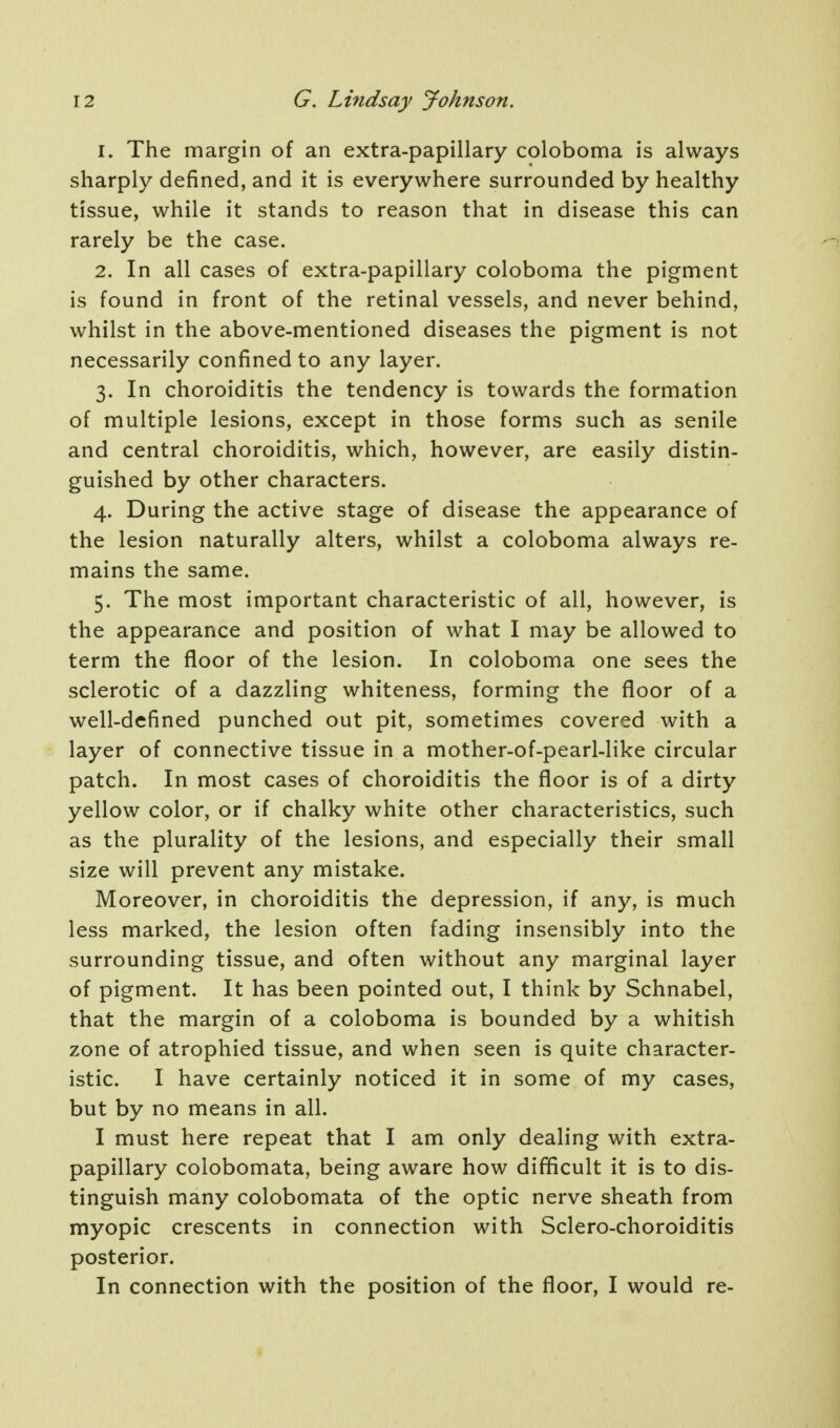 1. The margin of an extra-papillary coloboma is always sharply defined, and it is everywhere surrounded by healthy tissue, while it stands to reason that in disease this can rarely be the case. 2. In all cases of extra-papillary coloboma the pigment is found in front of the retinal vessels, and never behind, whilst in the above-mentioned diseases the pigment is not necessarily confined to any layer. 3. In choroiditis the tendency is towards the formation of multiple lesions, except in those forms such as senile and central choroiditis, which, however, are easily distin- guished by other characters. 4. During the active stage of disease the appearance of the lesion naturally alters, whilst a coloboma always re- mains the same. 5. The most important characteristic of all, however, is the appearance and position of what I may be allowed to term the floor of the lesion. In coloboma one sees the sclerotic of a dazzling whiteness, forming the floor of a well-defined punched out pit, sometimes covered with a layer of connective tissue in a mother-of-pearl-like circular patch. In most cases of choroiditis the floor is of a dirty yellow color, or if chalky white other characteristics, such as the plurality of the lesions, and especially their small size will prevent any mistake. Moreover, in choroiditis the depression, if any, is much less marked, the lesion often fading insensibly into the surrounding tissue, and often without any marginal layer of pigment. It has been pointed out, I think by Schnabel, that the margin of a coloboma is bounded by a whitish zone of atrophied tissue, and when seen is quite character- istic. I have certainly noticed it in some of my cases, but by no means in all. I must here repeat that I am only dealing with extra- papillary colobomata, being aware how difficult it is to dis- tinguish many colobomata of the optic nerve sheath from myopic crescents in connection with Sclero-choroiditis posterior. In connection with the position of the floor, I would re-