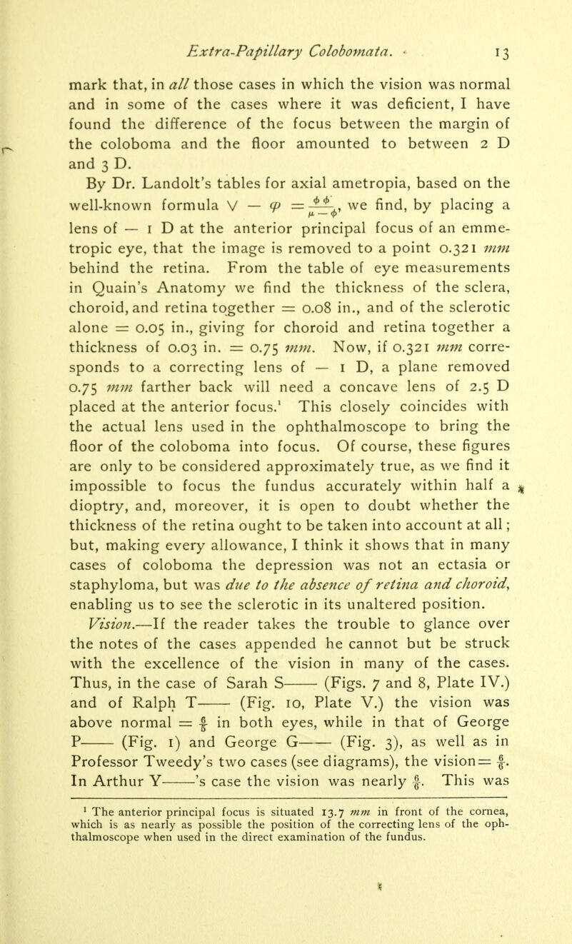 mark that, in all those cases in which the vision was normal and in some of the cases where it was deficient, I have found the difference of the focus between the margin of the coloboma and the floor amounted to between 2 D and 3 D. By Dr. Landolt's tables for axial ametropia, based on the well-known formula \/ — cp =-^-^ we find, by placing a lens of — I D at the anterior principal focus of an emme- tropic eye, that the image is removed to a point 0.321 mm behind the retina. From the table of eye measurements in Quain's Anatomy we find the thickness of the sclera, choroid, and retina together = 0.08 in., and of the sclerotic alone = 0.05 in., giving for choroid and retina together a thickness of 0.03 in. = 0.75 mm. Now, if 0.321 jnm corre- sponds to a correcting lens of — i D, a plane removed 0.75 mm farther back will need a concave lens of 2.5 D placed at the anterior focus.' This closely coincides with the actual lens used in the ophthalmoscope to bring the floor of the coloboma into focus. Of course, these figures are only to be considered approximately true, as we find it impossible to focus the fundus accurately within half a ^ dioptry, and, moreover, it is open to doubt whether the thickness of the retina ought to be taken into account at all; but, making every allowance, I think it shows that in many cases of coloboma the depression was not an ectasia or staphyloma, but was due to the absence of retina and choroid, enabling us to see the sclerotic in its unaltered position. Vision.—If the reader takes the trouble to glance over the notes of the cases appended he cannot but be struck with the excellence of the vision in many of the cases. Thus, in the case of Sarah S (Figs. 7 and 8, Plate IV.) and of Ralph T (Fig. 10, Plate V.) the vision was above normal = |- in both eyes, while in that of George P (Fig. i) and George G (Fig. 3), as well as in Professor Tweedy's two cases (see diagrams), the vision — -|. In Arthur Y 's case the vision was nearly |-. This was ^ The anterior principal focus is situated 13.7 mm in front of the cornea, which is as nearly as possible the position of the correcting lens of the oph- thalmoscope when used in the direct examination of the fundus. %