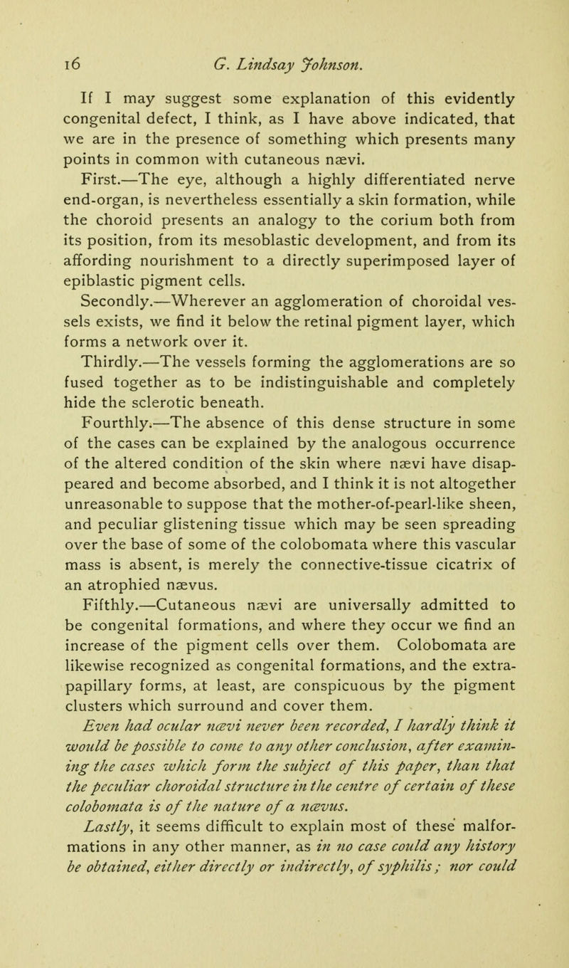 If I may suggest some explanation of this evidently congenital defect, I think, as I have above indicated, that we are in the presence of something which presents many points in common with cutaneous naevi. First.—The eye, although a highly differentiated nerve end-organ, is nevertheless essentially a skin formation, while the choroid presents an analogy to the corium both from its position, from its mesoblastic development, and from its affording nourishment to a directly superimposed layer of epiblastic pigment cells. Secondly.—Wherever an agglomeration of choroidal ves- sels exists, we find it below the retinal pigment layer, which forms a network over it. Thirdly.—The vessels forming the agglomerations are so fused together as to be indistinguishable and completely hide the sclerotic beneath. Fourthly.—The absence of this dense structure in some of the cases can be explained by the analogous occurrence of the altered condition of the skin where naevi have disap- peared and become absorbed, and I think it is not altogether unreasonable to suppose that the mother-of-pearl-like sheen, and peculiar glistening tissue which may be seen spreading over the base of some of the colobomata where this vascular mass is absent, is merely the connective-tissue cicatrix of an atrophied naevus. Fifthly.—Cutaneous naevi are universally admitted to be congenital formations, and where they occur we find an increase of the pigment cells over them. Colobomata are likewise recognized as congenital formations, and the extra- papillary forms, at least, are conspicuous by the pigment clusters which surround and cover them. Even had ocular ncevi never been recorded, I hardly think it would be possible to come to any other conclusion, after examin- ing the cases which form the subject of this paper, than that the peculiar choroidal structure in the centre of certain of these colobomata is of the nature of a ncBvus. Lastly, it seems difficult to explain most of these malfor- mations in any other manner, as irt no case could any history be obtained, either directly or indirectly, of syphilis ; nor could