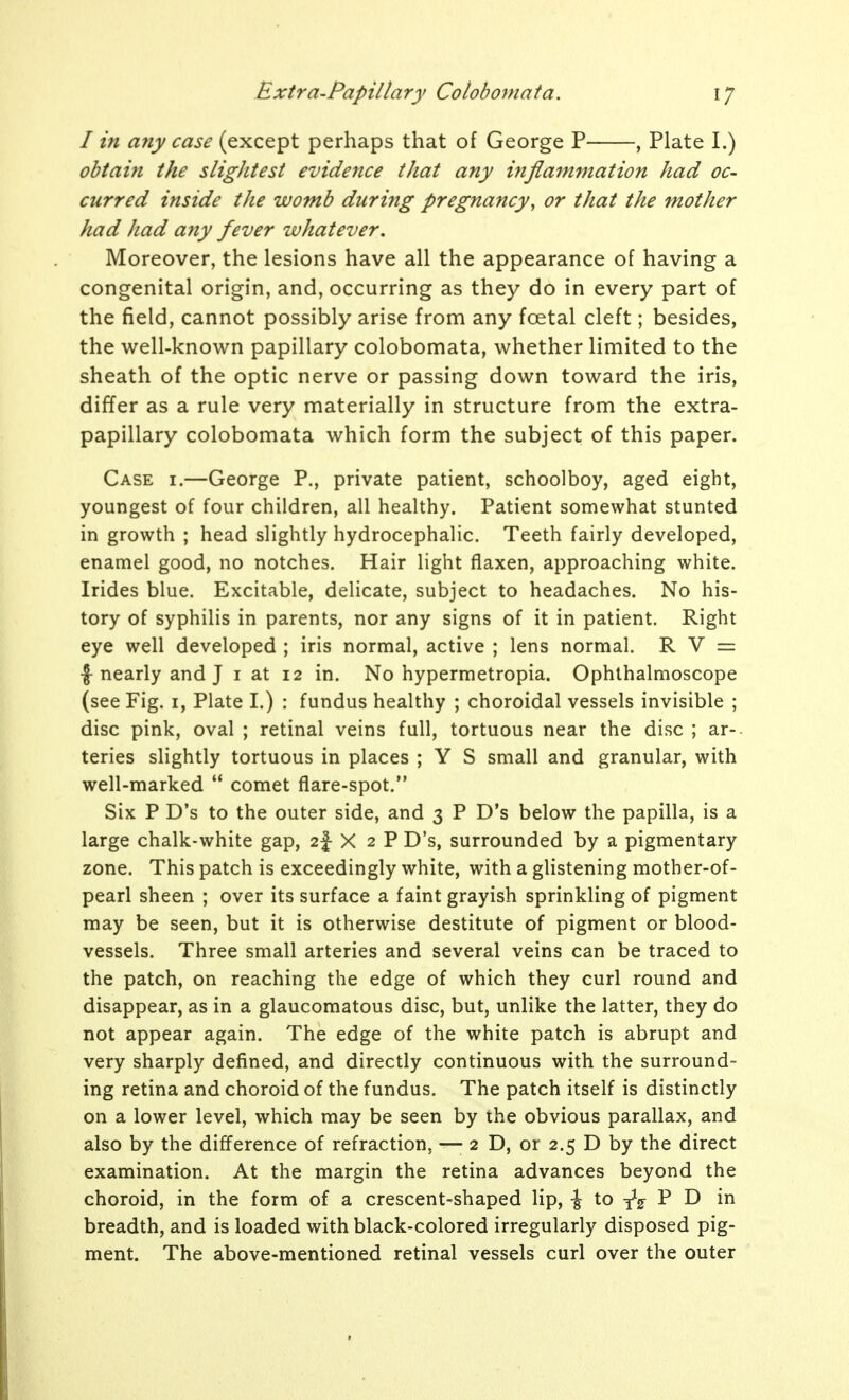 / in any case (except perhaps that of George P , Plate I.) obtain the slightest evidence that any inflammation had oc- curred inside the womb during pregnancy, or that the mother had had any fever whatever. Moreover, the lesions have all the appearance of having a congenital origin, and, occurring as they do in every part of the field, cannot possibly arise from any foetal cleft; besides, the well-known papillary colobomata, whether limited to the sheath of the optic nerve or passing down toward the iris, differ as a rule very materially in structure from the extra- papillary colobomata which form the subject of this paper. Case i.—George P., private patient, schoolboy, aged eight, youngest of four children, all healthy. Patient somewhat stunted in growth ; head slightly hydrocephalic. Teeth fairly developed, enamel good, no notches. Hair light flaxen, approaching white. Irides blue. Excitable, delicate, subject to headaches. No his- tory of syphilis in parents, nor any signs of it in patient. Right eye well developed ; iris normal, active ; lens normal. R V = |-nearly and J i at 12 in. No hypermetropia. Ophthalmoscope (see Fig. i, Plate I.) : fundus healthy ; choroidal vessels invisible ; disc pink, oval ; retinal veins full, tortuous near the disc ; ar-- teries slightly tortuous in places ; Y S small and granular, with well-marked  comet flare-spot. Six P D's to the outer side, and 3 P D's below the papilla, is a large chalk-white gap, 2|- X 2 P D's, surrounded by a pigmentary zone. This patch is exceedingly white, with a glistening mother-of- pearl sheen ; over its surface a faint grayish sprinkling of pigment may be seen, but it is otherwise destitute of pigment or blood- vessels. Three small arteries and several veins can be traced to the patch, on reaching the edge of which they curl round and disappear, as in a glaucomatous disc, but, unlike the latter, they do not appear again. The edge of the white patch is abrupt and very sharply defined, and directly continuous with the surround- ing retina and choroid of the fundus. The patch itself is distinctly on a lower level, which may be seen by the obvious parallax, and also by the difference of refraction, —-2 0, or 2.5 D by the direct examination. At the margin the retina advances beyond the choroid, in the form of a crescent-shaped lip, -J to P D in breadth, and is loaded with black-colored irregularly disposed pig- ment. The above-mentioned retinal vessels curl over the outer