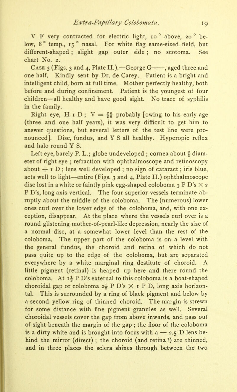 V F very contracted for electric light, lo ° above, 20 ° be- low, 8° temp., 15 ° nasal. For white flag same-sized field, but different-shaped ; slight gap outer side ; no scotoma. See chart No. 2. Case 3 (Figs. 3 and 4, Plate II.).—George G , aged three and one half. Kindly sent by Dr. de Carey. Patient is a bright and intelligent child, born at full time. Mother perfectly healthy, both before and during confinement. Patient is the youngest of four children—all healthy and have good sight. No trace of syphilis in the family. Right eye, H i D ; V = |J probably [owing to his early age (three and one half years), it was very difficult to get him to answer questions, but several letters of the test line were pro- nounced]. Disc, fundus, and Y S all healthy. Hyperopic reflex and halo round Y S. Left eye, barely P. L.; globe undeveloped ; cornea about f diam- eter of right eye ; refraction with ophthalmoscope and retinoscopy about + I D ; lens well developed ; no sign of cataract; iris blue, acts well to light—entire (Figs. 3 and 4, Plate II.) ophthalmoscope disc lost in a white or faintly pink egg-shaped coloboma 3 P D's X 2 P D's, long axis vertical. The four superior vessels terminate ab- ruptly about the middle of the coloboma. The (numerous) lower ones curl over the lower edge of the coloboma, and, with one ex- ception, disappear. At the place where the vessels curl over is a round glistening mother-of-pearl-like depression, nearly the size of a normal disc, at a somewhat lower level than the rest of the coloboma. The upper part of the coloboma is on a level with the general fundus, the choroid and retina of which do not pass quite up to the edge of the coloboma, but are separated everywhere by a white marginal ring destitute of choroid. A little pigment (retinal) is heaped up here and there round the coloboma. At i\ P D's external to this coloboma is a boat-shaped choroidal gap or coloboma 2^ P D's X i P D, long axis horizon- tal. This is surrounded by a ring of black pigment and below by a second yellow ring of thinned choroid. The margin is strewn for some distance with fine pigment granules as well. Several choroidal vessels cover the gap from above inwards, and pass out of sight beneath the margin of the gap; the floor of the coloboma is a dirty white and is brought into focus with a — 2.5 D lens be- hind the mirror (direct) ; the choroid (and retina ?) are thinned, and in three places the sclera shines through between the two