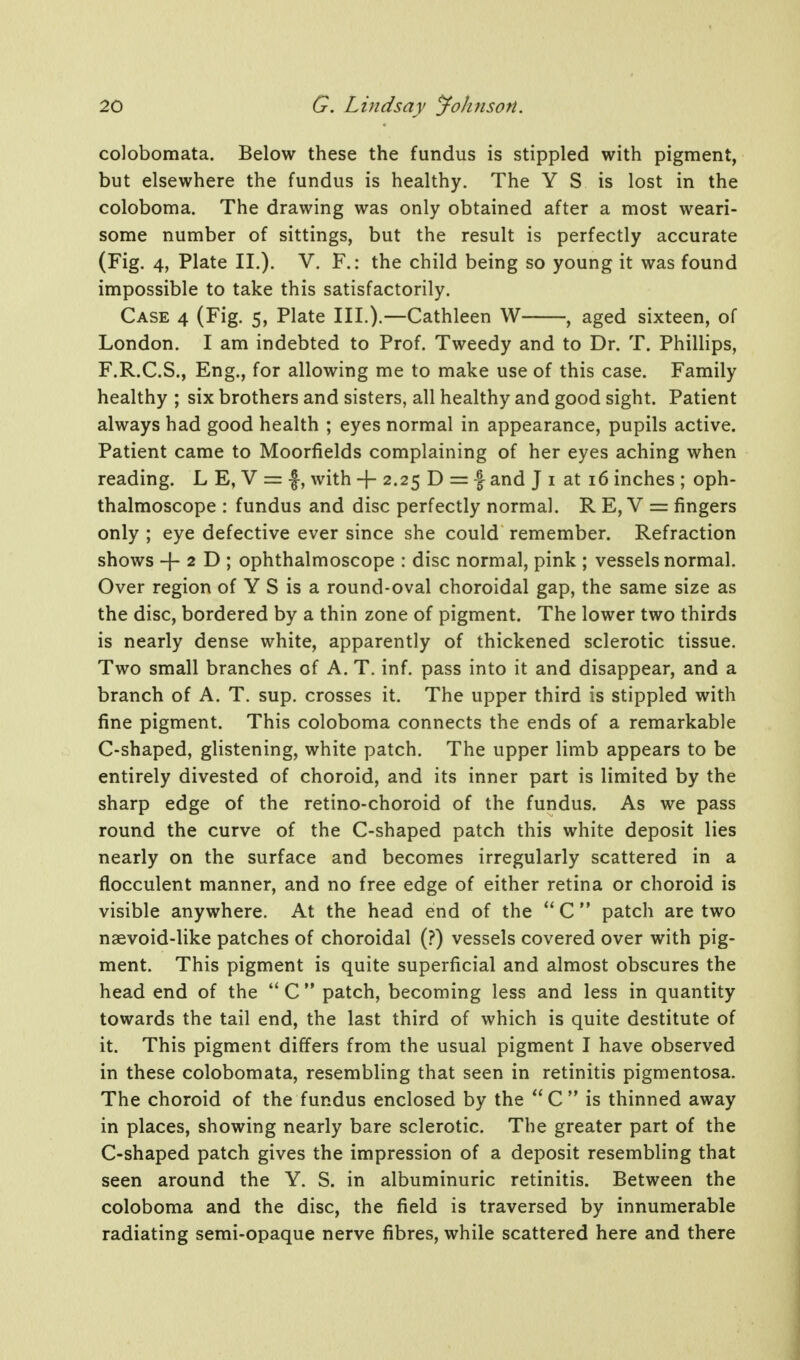 coJobomata. Below these the fundus is stippled with pigment, but elsewhere the fundus is healthy. The Y S is lost in the coloboma. The drawing was only obtained after a most weari- some number of sittings, but the result is perfectly accurate (Fig, 4, Plate II.). V. F.: the child being so young it was found impossible to take this satisfactorily. Case 4 (Fig. 5, Plate III.).—Cathleen W , aged sixteen, of London. I am indebted to Prof. Tweedy and to Dr. T. Phillips, F.R.C.S., Eng., for allowing me to make use of this case. Family healthy ; six brothers and sisters, all healthy and good sight. Patient always had good health ; eyes normal in appearance, pupils active. Patient came to Moorfields complaining of her eyes aching when reading. L E, V = with + 2.25 D = -f and J i at 16 inches ; oph- thalmoscope : fundus and disc perfectly normal. R E, V = fingers only ; eye defective ever since she could remember. Refraction shows -f- 2 D ; ophthalmoscope : disc normal, pink ; vessels normal. Over region of Y S is a round-oval choroidal gap, the same size as the disc, bordered by a thin zone of pigment. The lower two thirds is nearly dense white, apparently of thickened sclerotic tissue. Two small branches of A. T. inf. pass into it and disappear, and a branch of A. T. sup. crosses it. The upper third is stippled with fine pigment. This coloboma connects the ends of a remarkable C-shaped, glistening, white patch. The upper limb appears to be entirely divested of choroid, and its inner part is limited by the sharp edge of the retino-choroid of the fundus. As we pass round the curve of the C-shaped patch this white deposit lies nearly on the surface and becomes irregularly scattered in a flocculent manner, and no free edge of either retina or choroid is visible anywhere. At the head end of the  C  patch are two naevoid-like patches of choroidal (?) vessels covered over with pig- ment. This pigment is quite superficial and almost obscures the head end of the C  patch, becoming less and less in quantity towards the tail end, the last third of which is quite destitute of it. This pigment differs from the usual pigment I have observed in these colobomata, resembling that seen in retinitis pigmentosa. The choroid of the fundus enclosed by the  C  is thinned away in places, showing nearly bare sclerotic. The greater part of the C-shaped patch gives the impression of a deposit resembling that seen around the Y. S. in albuminuric retinitis. Between the coloboma and the disc, the field is traversed by innumerable radiating semi-opaque nerve fibres, while scattered here and there