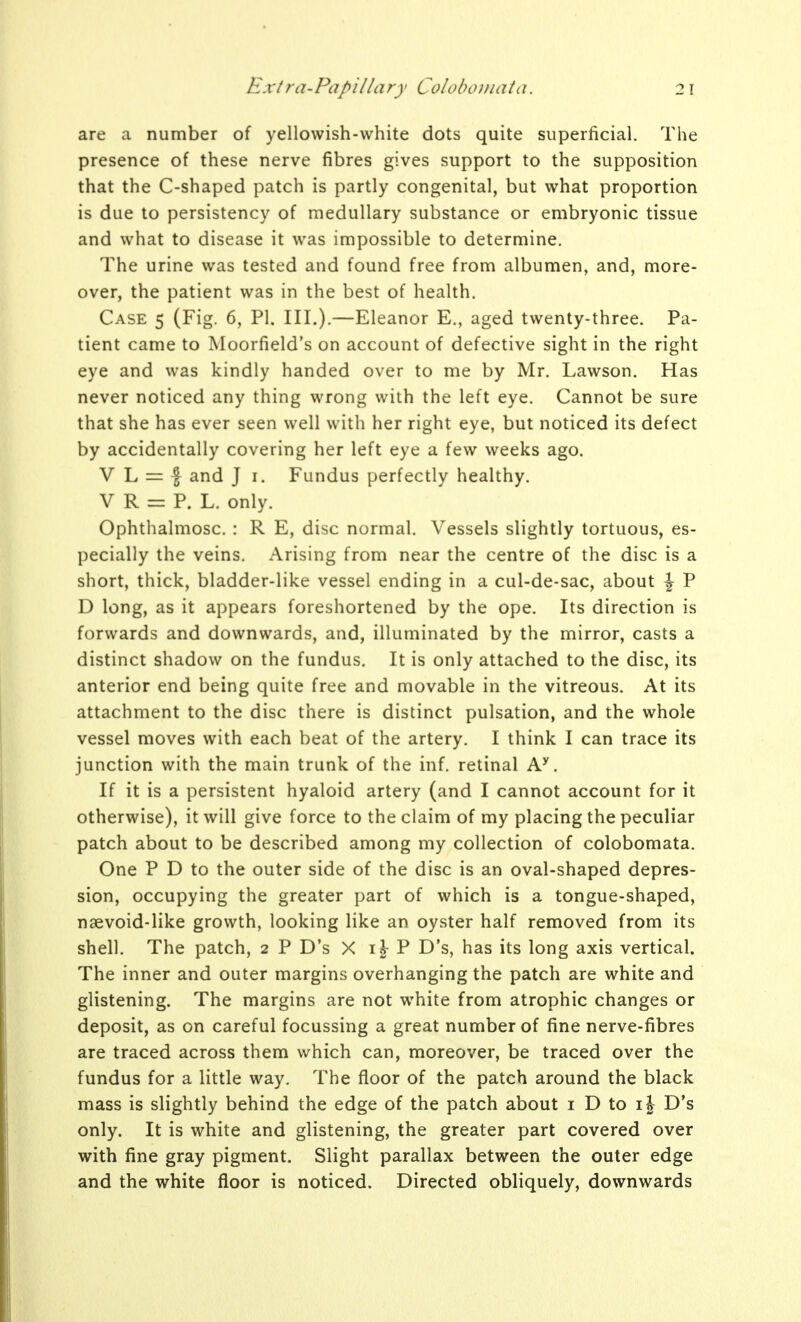 are a number of yellowish-white dots quite superficial. The presence of these nerve fibres gives support to the supposition that the C-shaped patch is partly congenital, but what proportion is due to persistency of medullary substance or embryonic tissue and what to disease it was impossible to determine. The urine was tested and found free from albumen, and, more- over, the patient was in the best of health. Case 5 (Fig. 6, PI. III.).—Eleanor E., aged twenty-three. Pa- tient came to Moorfield's on account of defective sight in the right eye and was kindly handed over to me by Mr. Lawson. Has never noticed any thing wrong with the left eye. Cannot be sure that she has ever seen well with her right eye, but noticed its defect by accidentally covering her left eye a few weeks ago. V L = I and J i. Fundus perfectly healthy. V R = P. L. only. Ophthalmosc. : R E, disc normal. Vessels slightly tortuous, es- pecially the veins. Arising from near the centre of the disc is a short, thick, bladder-like vessel ending in a cul-de-sac, about J P D long, as it appears foreshortened by the ope. Its direction is forwards and downwards, and, illuminated by the mirror, casts a distinct shadow on the fundus. It is only attached to the disc, its anterior end being quite free and movable in the vitreous. At its attachment to the disc there is distinct pulsation, and the whole vessel moves with each beat of the artery. I think I can trace its junction with the main trunk of the inf. retinal A^. If it is a persistent hyaloid artery (and I cannot account for it otherwise), it will give force to the claim of my placing the peculiar patch about to be described among my collection of colobomata. One P D to the outer side of the disc is an oval-shaped depres- sion, occupying the greater part of which is a tongue-shaped, naevoid-like growth, looking like an oyster half removed from its shell. The patch, 2 P D's X ij- P D's, has its long axis vertical. The inner and outer margins overhanging the patch are white and glistening. The margins are not white from atrophic changes or deposit, as on careful focussing a great number of fine nerve-fibres are traced across them which can, moreover, be traced over the fundus for a little way. The floor of the patch around the black mass is slightly behind the edge of the patch about i D to ij D's only. It is white and glistening, the greater part covered over with fine gray pigment. Slight parallax between the outer edge and the white floor is noticed. Directed obliquely, downwards