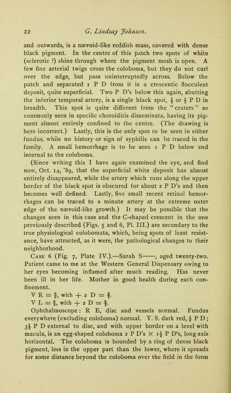 and outwards, is a naevoid-like reddish mass, covered with dense black pigment. In the centre of this patch two spots of white (sclerotic ?) shine through where the pigment mesh is open. A few fine arterial twigs cross the coloboma, but they do not curl over the edge, but pass uninterruptedly across. Below the patch and separated i P D from it is a crescentic flocculent deposit, quite superficial. Two P D's below this again, abutting the inferior temporal artery, is a single black spot, ^ or J P D in breadth. This spot is quite different from the  craters  so commonly seen in specific choroiditis disseminata, having its pig- ment almost entirely confined to the centre. (The drawing is here incorrect.) Lastly, this is the only spot to be seen in either fundus, while no history or sign of syphilis can be traced in the family. A small hemorrhage is to be seen i P D below and internal to the coloboma. (Since writing this I have again examined the eye, and find now, Oct. 14, '89, that the superficial white deposit has almost entirely disappeared, while the artery which runs along the upper border of the black spot is obscured for about 2 P D's and then becomes well defined. Lastly, five small recent retinal hemor- rhages can be traced to a minute artery at the extreme outer edge of the nsevoid-like growth.) It may be possible that the changes seen in this case and the C-shaped crescent in the one previously described (Figs. 5 and 6, PI. III.) are secondary to the true physiological colobomata, which, being spots of least resist- ance, have attracted, as it were, the pathological changes to their neighborhood. Case 6 (Fig. 7, Plate IV.).—Sarah S , aged twenty-two. Patient came to me at the Western General Dispensary owing to her eyes becoming inflamed after much reading. Has never been ill in her life. Mother in good health during each con- finement. V R = f, with -f 2 D = -f. V L =r I, with + 2 D = |. Ophthalmoscope: R E, disc and vessels normal. Fundus everywhere (excluding coloboma) normal. Y. S. dark red, ^ P D ; 3J P D external to disc, and with upper border on a level with macula, is an egg-shaped coloboma 2 P D's X i J P D's, long axis horizontal. The coloboma is bounded by a ring of dense black pigment, less in the upper part than the lower, where it spreads for some distance beyond the coloboma over the field in the form