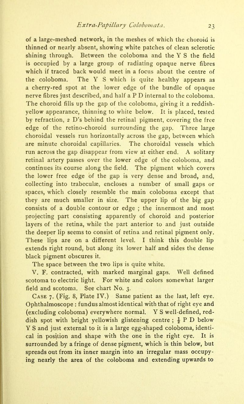 of a large-meshed network, in the meshes of which the choroid is thinned or nearly absent, showing white patches of clean sclerotic shining through. Between the coloboma and the Y S the field is occupied by a large group of radiating opaque nerve fibres which if traced back would meet in a focus about the centre of the coloboma. The Y S which is quite healthy appears as a cherry-red spot at the lower edge of the bundle of opaque nerve fibres just described, and half a P D internal to the coloboma. The choroid fills up the gap of the coloboma, giving it a reddish- yellow appearance, thinning to white below. It is placed, tested by refraction, 2 D's behind the retinal pigment, covering the free edge of the retino-choroid surrounding the gap. Three large choroidal vessels run horizontally across the gap, between which are minute choroidal capillaries. The choroidal vessels which run across the gap disappear from view at either end. A solitary retinal artery passes over the lower edge of the coloboma, and continues its course along the field. The pigment which covers the lower free edge of the gap is very dense and broad, and, collecting into trabeculse, encloses a number of small gaps or spaces, which closely resemble the main coloboma except that they are much smaller in size. The upper lip of the big gap consists of a double contour or edge ; the innermost and most projecting part consisting apparently of choroid and posterior layers of the retina, while the part anterior to and just outside the deeper lip seems to consist of retina and retinal pigment only. These lips are on a different level. I think this double lip extends right round, but along its lower half and sides the dense black pigment obscures it. The space between the two lips is quite white. V. F. contracted, with marked marginal gaps. Well defined scotoma to electric light. For white and colors somewhat larger field and scotoma. See chart No. 3. Case 7. (Fig. 8, Plate IV.) Same patient as the last, left eye. Ophthalmoscope : fundus almost identical with that of right eye and (excluding coloboma) everywhere normal. Y S well-defined, red- dish spot with bright yellowish glistening centre \ \ V T> below Y S and just external to it is a large egg-shaped coloboma, identi- cal in position and shape with the one in the right eye. It is surrounded by a fringe of dense pigment, which is thin below, but spreads out from its inner margin into an irregular mass occupy- ing nearly the area of the coloboma and extending upwards to