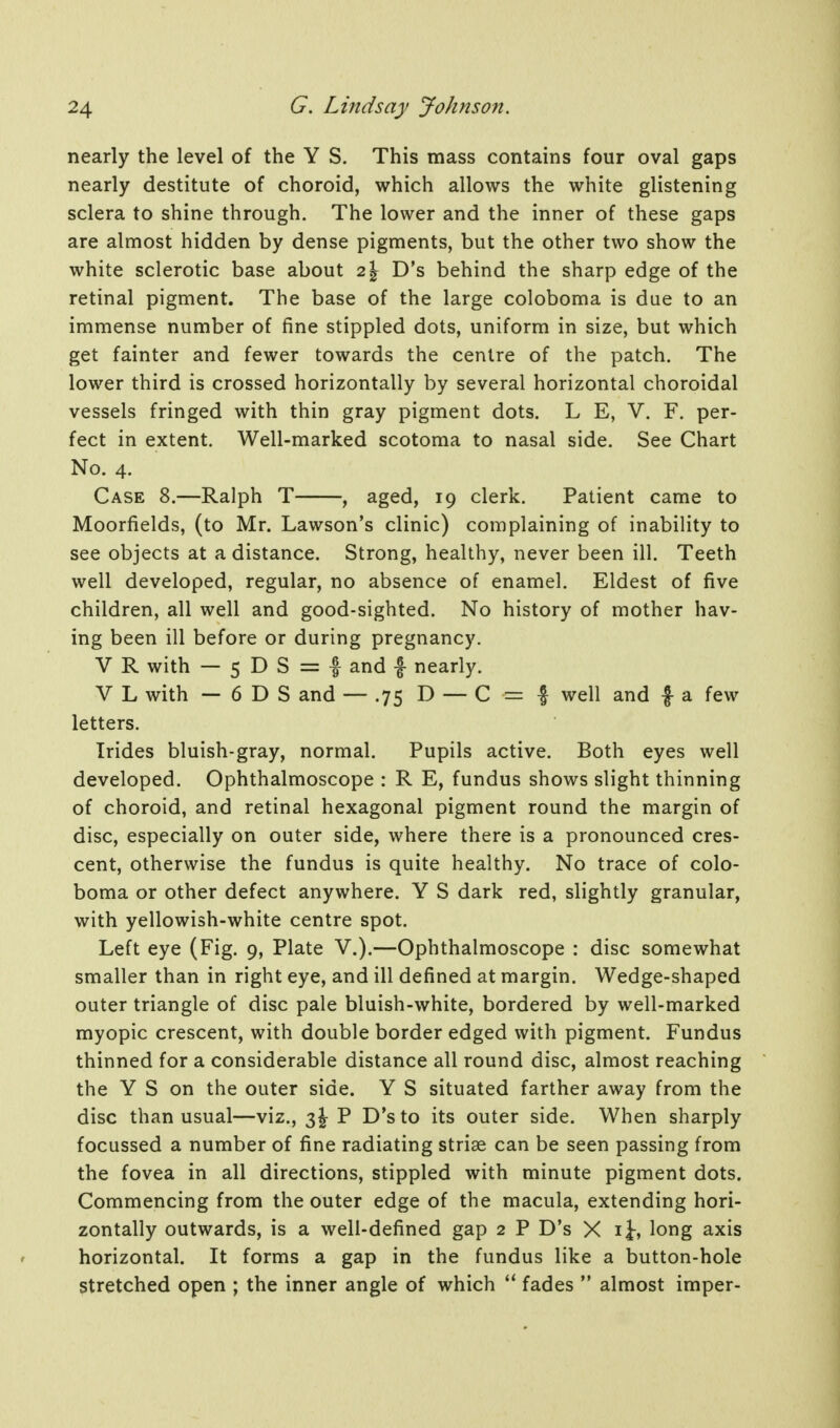 nearly the level of the Y S. This mass contains four oval gaps nearly destitute of choroid, which allows the white glistening sclera to shine through. The lower and the inner of these gaps are almost hidden by dense pigments, but the other two show the white sclerotic base about 2\ D's behind the sharp edge of the retinal pigment. The base of the large coloboma is due to an immense number of fine stippled dots, uniform in size, but which get fainter and fewer towards the centre of the patch. The lower third is crossed horizontally by several horizontal choroidal vessels fringed with thin gray pigment dots. L E, V. F. per- fect in extent. Well-marked scotoma to nasal side. See Chart No. 4. Case 8.—Ralph T , aged, 19 clerk. Patient came to Moorfields, (to Mr. Lawson's clinic) complaining of inability to see objects at a distance. Strong, healthy, never been ill. Teeth well developed, regular, no absence of enamel. Eldest of five children, all well and good-sighted. No history of mother hav- ing been ill before or during pregnancy. V R with — 5 D S = f and f nearly. V L with — 6 D S and — .75 D — C = | well and f a few letters. Irides bluish-gray, normal. Pupils active. Both eyes well developed. Ophthalmoscope : R E, fundus shows slight thinning of choroid, and retinal hexagonal pigment round the margin of disc, especially on outer side, where there is a pronounced cres- cent, otherwise the fundus is quite healthy. No trace of colo- boma or other defect anywhere. Y S dark red, slightly granular, with yellowish-white centre spot. Left eye (Fig. 9, Plate V.).—Ophthalmoscope : disc somewhat smaller than in right eye, and ill defined at margin. Wedge-shaped outer triangle of disc pale bluish-white, bordered by well-marked myopic crescent, with double border edged with pigment. Fundus thinned for a considerable distance all round disc, almost reaching the Y S on the outer side. Y S situated farther away from the disc than usual—viz., 3 J P D's to its outer side. When sharply focussed a number of fine radiating striae can be seen passing from the fovea in all directions, stippled with minute pigment dots. Commencing from the outer edge of the macula, extending hori- zontally outwards, is a well-defined gap 2 P D's X ij-, long axis horizontal. It forms a gap in the fundus like a button-hole stretched open ; the inner angle of which fades  almost imper-