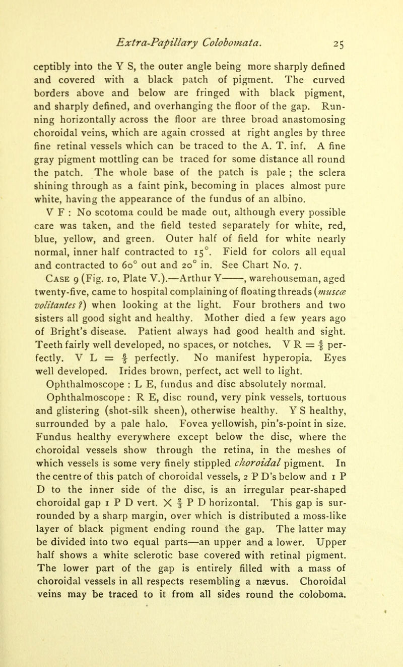 ceptibly into the Y S, the outer angle being more sharply defined and covered with a black patch of pigment. The curved borders above and below are fringed with black pigment, and sharply defined, and overhanging the floor of the gap. Run- ning horizontally across the floor are three broad anastomosing choroidal veins, which are again crossed at right angles by three fine retinal vessels which can be traced to the A. T. inf. A fine gray pigment mottling can be traced for some distance all round the patch. The whole base of the patch is pale ; the sclera shining through as a faint pink, becoming in places almost pure white, having the appearance of the fundus of an albino. V F : No scotoma could be made out, although every possible care was taken, and the field tested separately for white, red, blue, yellow, and green. Outer half of field for white nearly normal, inner half contracted to 15°. Field for colors all equal and contracted to 60° out and 20° in. See Chart No. 7. Case 9 (Fig. 10, Plate V.).—Arthur Y , warehouseman, aged twenty-five, came to hospital complaining of floating threads volitantes ?) when looking at the light. Four brothers and two sisters all good sight and healthy. Mother died a few years ago of Bright's disease. Patient always had good health and sight. Teeth fairly well developed, no spaces, or notches. V R = ■§ per- fectly. V L = f perfectly. No manifest hyperopia. Eyes well developed. Irides brown, perfect, act well to light. Ophthalmoscope : L E, fundus and disc absolutely normal. Ophthalmoscope : R E, disc round, very pink vessels, tortuous and glistering (shot-silk sheen), otherwise healthy. Y S healthy, surrounded by a pale halo. Fovea yellowish, pin's-point in size. Fundus healthy everywhere except below the disc, where the choroidal vessels show through the retina, in the meshes of which vessels is some very finely stippled choroidal pigment. In the centre of this patch of choroidal vessels, 2 PD's below and i P D to the inner side of the disc, is an irregular pear-shaped choroidal gap i P D vert. X f P D horizontal. This gap is sur- rounded by a sharp margin, over which is distributed a moss-like layer of black pigment ending round the gap. The latter may be divided into two equal parts—an upper and a lower. Upper half shows a white sclerotic base covered with retinal pigment. The lower part of the gap is entirely filled with a mass of choroidal vessels in all respects resembling a nsevus. Choroidal veins may be traced to it from all sides round the coloboma.