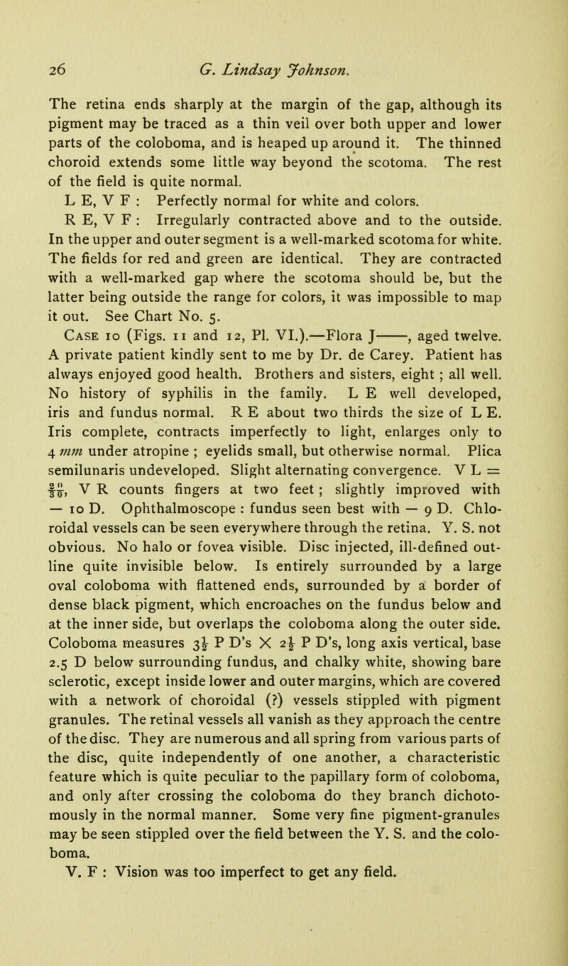 The retina ends sharply at the margin of the gap, although its pigment may be traced as a thin veil over both upper and lower parts of the coloboma, and is heaped up around it. The thinned choroid extends some little way beyond the scotoma. The rest of the field is quite normal. L E, V F : Perfectly normal for white and colors. R E, V F : Irregularly contracted above and to the outside. In the upper and outer segment is a well-marked scotoma for white. The fields for red and green are identical. They are contracted with a well-marked gap where the scotoma should be, but the latter being outside the range for colors, it was impossible to map it out. See Chart No. 5. Case 10 (Figs. 11 and 12, PI. VI.).—Flora J , aged twelve. A private patient kindly sent to me by Dr. de Carey. Patient has always enjoyed good health. Brothers and sisters, eight ; all well. No history of syphilis in the family. L E well developed, iris and fundus normal. R E about two thirds the size of L E. Iris complete, contracts imperfectly to light, enlarges only to 4 mm under atropine ; eyelids small, but otherwise normal. Plica semilunaris undeveloped. Slight alternating convergence. V L = f j}, V R counts fingers at two feet ; slightly improved with — 10 D. Ophthalmoscope : fundus seen best with — 9 D. Chlo- roidal vessels can be seen everywhere through the retina. Y. S. not obvious. No halo or fovea visible. Disc injected, ill-defined out- line quite invisible below. Is entirely surrounded by a large oval coloboma with flattened ends, surrounded by a border of dense black pigment, which encroaches on the fundus below and at the inner side, but overlaps the coloboma along the outer side. Coloboma measures 3I- P D's X 2\ P D's, long axis vertical, base 2.5 D below surrounding fundus, and chalky white, showing bare sclerotic, except inside lower and outer margins, which are covered with a network of choroidal (?) vessels stippled with pigment granules. The retinal vessels all vanish as they approach the centre of the disc. They are numerous and all spring from various parts of the disc, quite independently of one another, a characteristic feature which is quite peculiar to the papillary form of coloboma, and only after crossing the coloboma do they branch dichoto- mously in the normal manner. Some very fine pigment-granules may be seen stippled over the field between the Y. S. and the colo- boma. V. F : Vision was too imperfect to get any field.