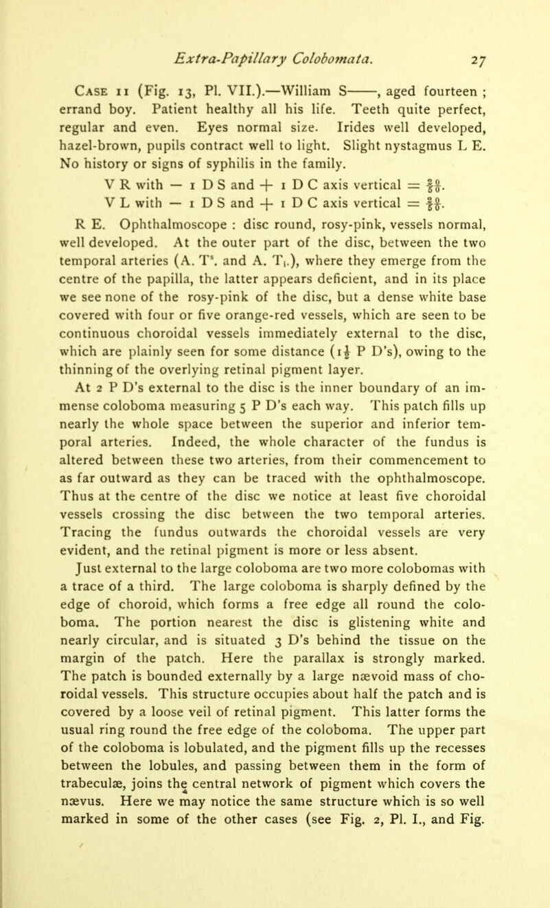 Case ii (Fig. 13, PI. VII.).—William S , aged fourteen ; errand boy. Patient healthy all his life. Teeth quite perfect, regular and even. Eyes normal size. Irides well developed, hazel-brown, pupils contract well to light. Slight nystagmus L E. No history or signs of syphilis in the family. V R with — I D S and + I D C axis vertical = |f. V L with — I D S and -|- i D C axis vertical = f ^. R E. Ophthalmoscope : disc round, rosy-pink, vessels normal, well developed. At the outer part of the disc, between the two temporal arteries (A. T\ and A. Ti.), where they emerge from the centre of the papilla, the latter appears deficient, and in its place we see none of the rosy-pink of the disc, but a dense white base covered with four or five orange-red vessels, which are seen to be continuous choroidal vessels immediately external to the disc, which are plainly seen for some distance (ij P D's), owing to the thinning of the overlying retinal pigment layer. At 2 P D's external to the disc is the inner boundary of an im- mense coloboma measuring 5 P D's each way. This patch fills up nearly the whole space between the superior and inferior tem- poral arteries. Indeed, the whole character of the fundus is altered between these two arteries, from their commencement to as far outward as they can be traced with the ophthalmoscope. Thus at the centre of the disc we notice at least five choroidal vessels crossing the disc between the two temporal arteries. Tracing the fundus outwards the choroidal vessels are very evident, and the retinal pigment is more or less absent. Just external to the large coloboma are two more colobomas with a trace of a third. The large coloboma is sharply defined by the edge of choroid, which forms a free edge all round the colo- boma. The portion nearest the disc is glistening white and nearly circular, and is situated 3 D's behind the tissue on the margin of the patch. Here the parallax is strongly marked. The patch is bounded externally by a large nsevoid mass of cho- roidal vessels. This structure occupies about half the patch and is covered by a loose veil of retinal pigment. This latter forms the usual ring round the free edge of the coloboma. The upper part of the coloboma is lobulated, and the pigment fills up the recesses between the lobules, and passing between them in the form of trabeculae, joins the central network of pigment which covers the naevus. Here we may notice the same structure which is so well marked in some of the other cases (see Fig. 2, PI. I., and Fig.