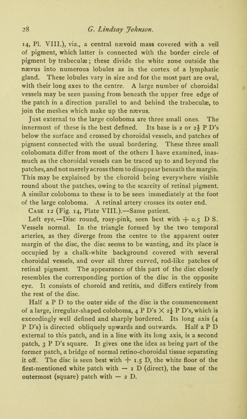 14, PI. VIII.), viz., a central nsevoid mass covered with a veil of pigment, which latter is connected with the border circle of pigment by trabeculae; these divide the white zone outside the naevus into numerous lobules as in the cortex of a lymphatic gland. These lobules vary in size and for the most part are oval, with their long axes to the centre. A large number of choroidal vessels may be seen passing from beneath the upper free edge of the patch in a direction parallel to and behind the trabeculae, to join the meshes which make up the naevus. Just external to the large coloboma are three small ones. The innermost of these is the best defined. Its base is 2 or 2J P D's below the surface and crossed by choroidal vessels, and patches of pigment connected with the usual bordering. These three small colobomata differ from most of the others I have examined, inas- much as the choroidal vessels can be traced up to and beyond the patches, and not merely across them to disappear beneath the margin. This may be explained by the choroid being everywhere visible round about the patches, owing to the scarcity of retinal pigment. A similar coloboma to these is to be seen immediately at the foot of the large coloboma. A retinal artery crosses its outer end. Case 12 (Fig. 14, Plate VIII.).—Same patient. Left eye.—Disc round, rosy-pink, seen best with + 0.5 D S. Vessels normal. In the triangle formed by the two temporal arteries, as they diverge from the centre to the apparent outer margin of the disc, the disc seems to be wanting, and its place is occupied by a chalk-white background covered with several choroidal vessels, and over all three curved, rod-like patches of retinal pigment. The appearance of this part of the disc closely resembles the corresponding portion of the disc in the opposite eye. It consists of choroid and retina, and differs entirely from the rest of the disc. Half a P D to the outer side of the disc is the commencement of a large, irregular-shaped coloboma, 4 P D's X 2j- P D's, which is exceedingly well defined and sharply bordered. Its long axis (4 P D's) is directed obliquely upwards and outwards. Half a P D external to this patch, and in a line with its long axis, is a second patch, 3 P D's square. It gives one the idea as being part of the former patch, a bridge of normal retino-choroidal tissue separating it off. The disc is seen best with + 1.5 D, the white floor of the first-mentioned white patch with — i D (direct), the base of the outermost (square) patch with — 2D.