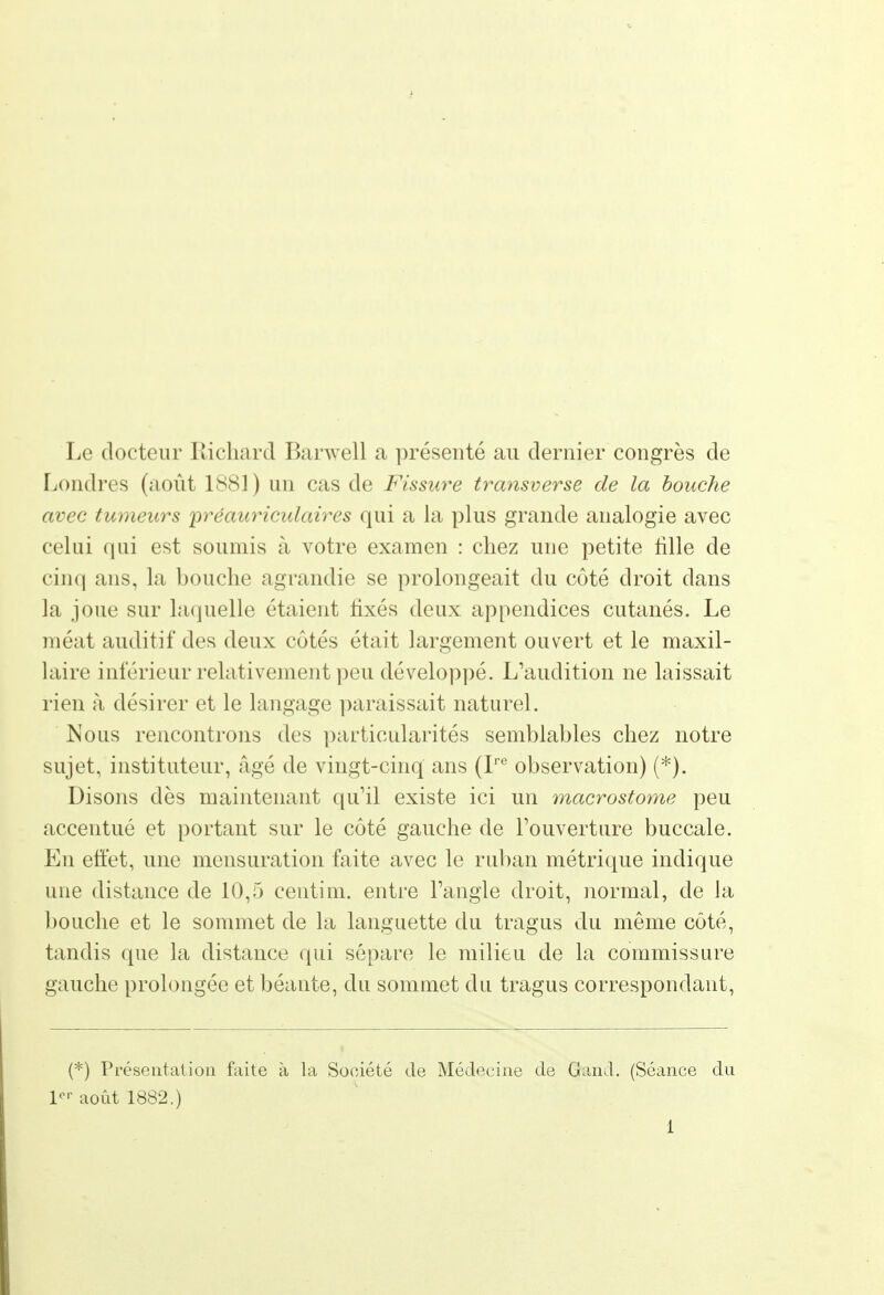 Le docteur Richard Barwell a présenté au dernier congrès de Londres (août 1S81) un cas de Fissure transverse de la bouche avec tumeurs 'préauriculaires qui a la plus grande analogie avec celui qui est soumis à votre examen : chez une petite fille de cinq ans, la bouche agrandie se prolongeait du côté droit dans la joue sur laquelle étaient fixés deux appendices cutanés. Le méat auditif des deux côtés était largement ouvert et le maxil- laire inférieur relativement peu développé. L'audition ne laissait rien à désirer et le langage paraissait naturel. Nous rencontrons des particularités semblables chez notre sujet, instituteur, âgé de vingt-cinq ans (Ire observation) (*). Disons dès maintenant qu'il existe ici un macrostome peu accentué et portant sur le côté gauche de l'ouverture buccale. En effet, une mensuration faite avec le ruban métrique indique une distance de 10,5 ceutim. entre l'angle droit, normal, de la bouche et le sommet de la languette du tragus du même côté, tandis que la distance qui sépare le milieu de la commissure gauche prolongée et béante, du sommet du tragus correspondant, (*) Présentation faite à la Société de Médecine de Gand. (Séance du 1 août 1882.)